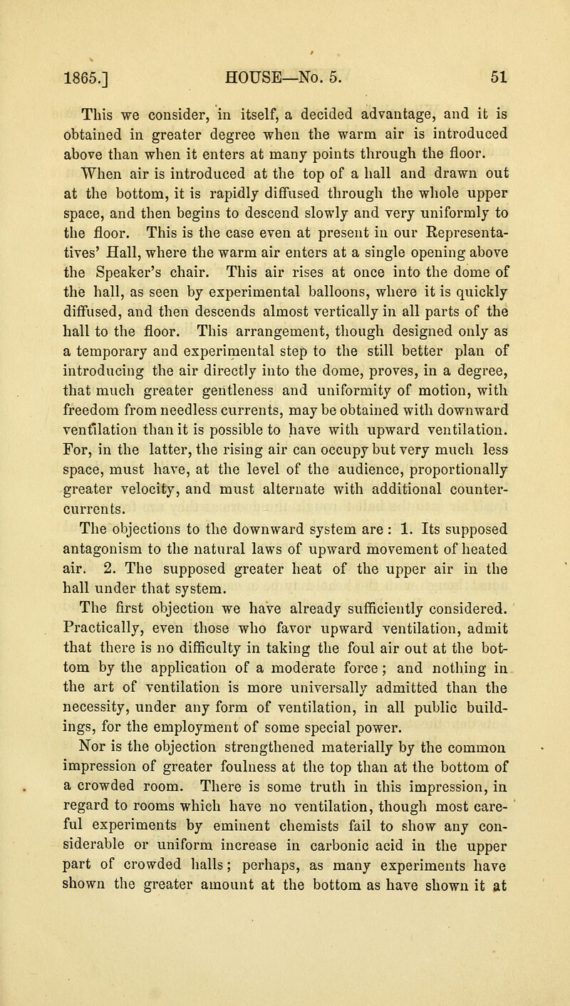 This we consider, in itself, a decided advantage, and it is obtained in greater degree when the warm air is introduced above than when it enters at many points through the floor. When air is introduced at the top of a hall and drawn out at the bottom, it is rapidly diffused through the whole upper space, and then begins to descend slowly and very uniformly to the floor. This is the case even at present in our Representa- tives' Hall, where the warm air enters at a single opening above the Speaker's chair. This air rises at once into the dome of the hall, as seen by experimental balloons, where it is quickly diffused, and then descends almost vertically in all parts of the hall to the floor. This arrangement, though designed only as a temporary and experimental step to the still better plan of introducing the air directly into the dome, proves, in a degree, that much greater gentleness and uniformity of motion, with freedom from needless currents, may be obtained with downward ventilation than it is possible to have with upward ventilation. For, in the latter, the rising air can occupy but very much less space, must have, at the level of the audience, proportionally greater velocity, and must alternate with additional counter- currents. The objections to the downward system are : 1. Its supposed antagonism to the natural laws of upward movement of heated air. 2. The supposed greater heat of the upper air in the hall under that system. The first objection we have already sufficiently considered. Practically, even those who favor upward ventilation, admit that there is no difficulty in taking the foul air out at the bot- tom by the application of a moderate force; and nothing in the art of ventilation is more universally admitted than the necessity, under any form of ventilation, in all public build- ings, for the employment of some special power. Nor is the objection strengthened materially by the common impression of greater foulness at the top than at the bottom of a crowded room. There is some truth in this impression, in regard to rooms which have no ventilation, though most care- ful experiments by eminent chemists fail to show any con- siderable or uniform increase in carbonic acid in the upper part of crowded halls; perhaps, as many experiments have shown the greater amount at the bottom as have shown it at