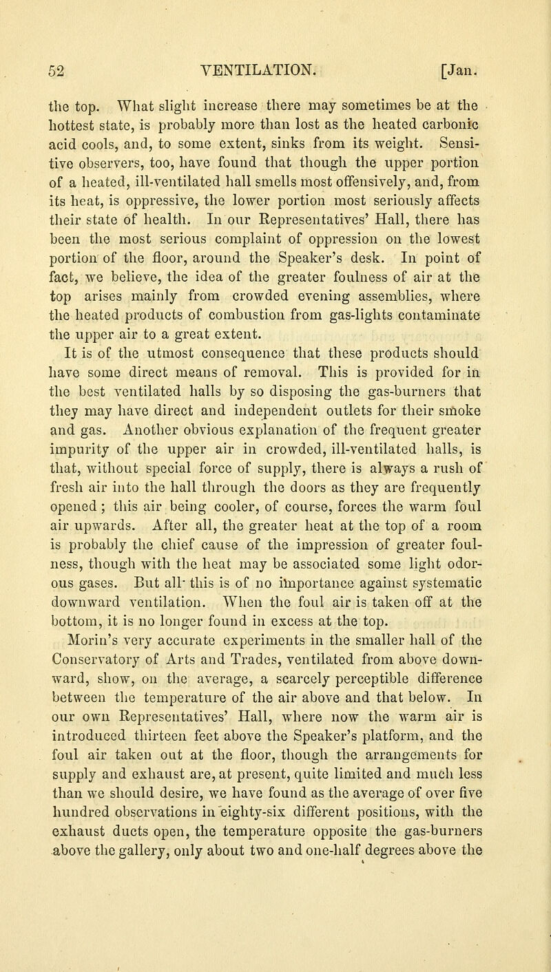 the top. What slight increase there may sometimes be at the hottest state, is probably more than lost as the heated carbonic acid cools, and, to some extent, sinks from its weight. Sensi- tive observers, too, have found that though the upper portion of a heated, ill-ventilated hall smells most offensively, and, from its heat, is oppressive, the lower portion most seriously affects their state of health. In our Representatives' Hall, there has been the most serious complaint of oppression on the lowest portion of the floor, around the Speaker's desk. In point of fact, we believe, the idea of the greater foulness of air at the top arises mainly from crowded evening assemblies, where the heated products of combustion from gas-lights contaminate the upper air to a great extent. It is of the utmost consequence that these products should have some direct means of removal. This is provided for in the best ventilated halls by so disposing the gas-burners that they may have direct and independent outlets for their smoke and gas. Another obvious explanation of the frequent greater impurity of the upper air in crowded, ill-ventilated halls, is that, without special force of supply, there is always a rush of fresh air into the hall through the doors as they are frequently opened; this air being cooler, of course, forces the warm foul air upwards. After all, the greater heat at the top of a room is probably the chief cause of the impression of greater foul- ness, though with the heat may be associated some light odor- ous gases. But all this is of no importance against systematic downward ventilation. When the foul air is taken off at the bottom, it is no longer found in excess at the top. Morin's very accurate experiments in the smaller hall of the Conservatory of Arts and Trades, ventilated from above down- ward, show, on the average, a scarcely perceptible difference between the temperature of the air above and that below. In our own Representatives' Hall, where now the warm air is introduced thirteen feet above the Speaker's platform, and the foul air taken out at the floor, though the arrangements for supply and exhaust are, at present, quite limited and much less than we should desire, we have found as the average of over five hundred observations in eighty-six different positions, with the exhaust ducts open, the temperature opposite the gas-burners above the gallery, only about two and one-half degrees above the