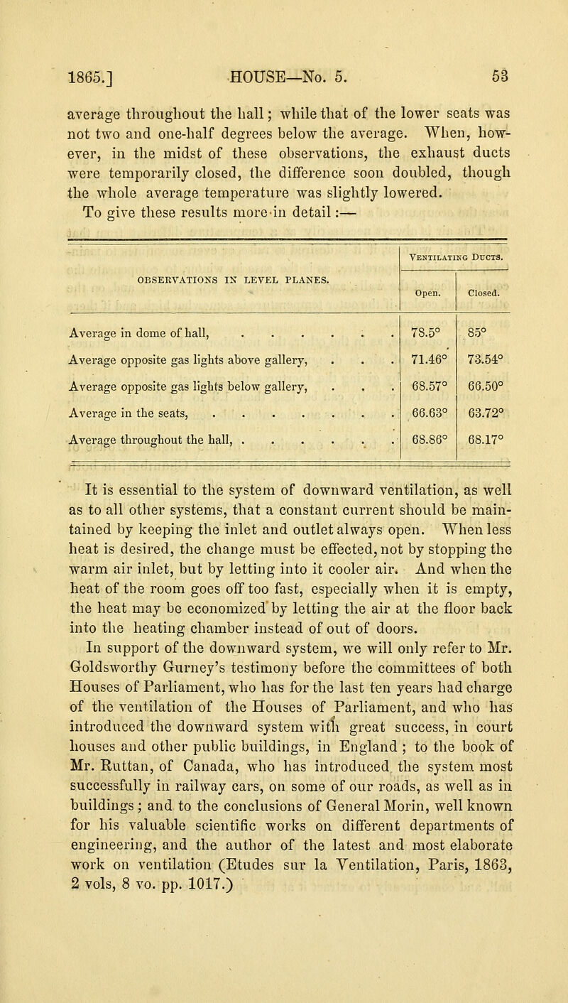 1865.] average throughout the hall; while that of the lower seats was not two and one-half degrees below the average. When, how- ever, in the midst of these observations, the exhaust ducts were temporarily closed, the difference soon doubled, though the whole average temperature was slightly lowered. To give these results more-in detail:— Ventilating Ducts. OBSERVATIONS IN LEVEL PLANES. Open. Closed. Average in dome of hall, ...... Average opposite gas lights above gallery, Average opposite gas lights below gallery, Average throughout the hall, ■ 78.5° 71.46° 68.57° 66.63° 68.86° 85° 73.54° 66.50° 63.72° 68.17° It is essential to the system of downward ventilation, as well as to all other systems, that a constant current should be main- tained by keeping the inlet and outlet always open. When less heat is desired, the change must be effected, not by stopping the warm air inlet, but by letting into it cooler air. And when the heat of the room goes off too fast, especially when it is empty, the heat may be economized by letting the air at the floor back into the heating chamber instead of out of doors. In support of the downward system, we will only refer to Mr. Goldsworthy Gurney's testimony before the committees of both Houses of Parliament, who has for the last ten years had charge of the ventilation of the Houses of Parliament, and who has introduced the downward system with great success, in court houses and other public buildings, in England ; to the book of Mr. Ruttan, of Canada, who has introduced the system most successfully in railway cars, on some of our roads, as well as in buildings ; and to the conclusions of General Morin, well known for his valuable scientific works on different departments of engineering, and the author of the latest and most elaborate work on ventilation (Etudes sur la Ventilation, Paris, 1863, 2 vols, 8 vo. pp. 1017.)