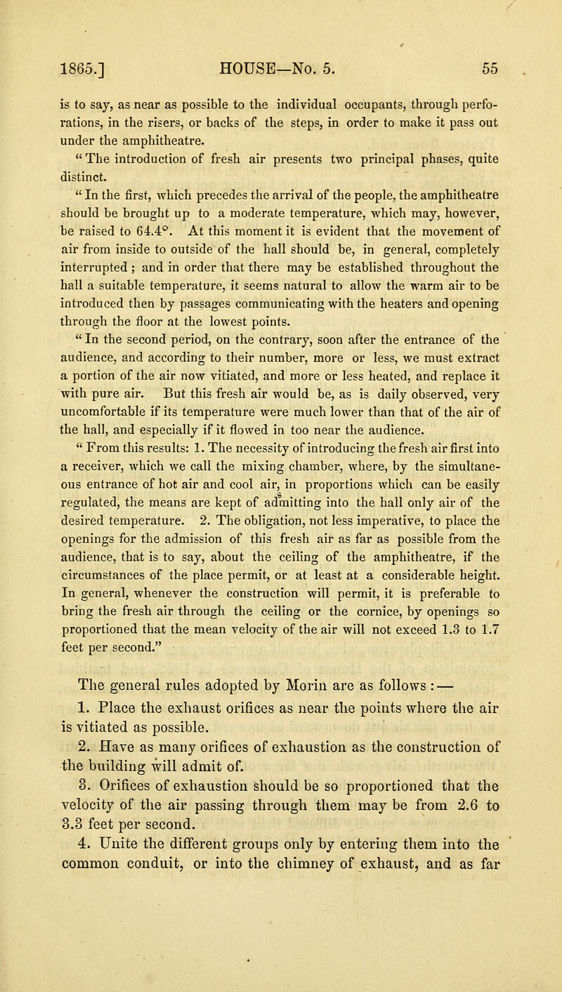 is to say, as near as possible to the individual occupants, through, perfo- rations, in the risers, or backs of the steps, in order to make it pass out under the amphitheatre.  The introduction of fresh air presents two principal phases, quite distinct.  In the first, which precedes the arrival of the people, the amphitheatre should be brought up to a moderate temperature, which may, however, be raised to 64.4°. At this moment it is evident that the movement of air from inside to outside of the hall should be, in general, completely interrupted ; and in order that there may be established throughout the hall a suitable temperature, it seems natural to allow the warm air to be introduced then by passages communicating with the heaters and opening through the floor at the lowest points.  In the second period, on the contrary, soon after the entrance of the audience, and according to their number, more or less, we must extract a portion of the air now vitiated, and more or less heated, and replace it with pure air. But this fresh air would be, as is daily observed, very uncomfortable if its temperature were much lower than that of the air of the hall, and especially if it flowed in too near the audience.  From this results: 1. The necessity of introducing the fresh air first into a receiver, which we call the mixing chamber, where, by the simultane- ous entrance of hot air and cool air, in proportions which can be easily regulated, the means are kept of admitting into the hall only air of the desired temperature. 2. The obligation, not less imperative, to place the openings for the admission of this fresh air as far as possible from the audience, that is to say, about the ceiling of the amphitheatre, if the circumstances of the place permit, or at least at a considerable height. In general, whenever the construction will permit, it is preferable to bring the fresh air through the ceiling or the cornice, by openings so proportioned that the mean velocity of the air will not exceed 1.3 to 1.7 feet per second. The general rules adopted by Morin are as follows : — 1. Place the exhaust orifices as near the points where the air is vitiated as possible. 2. Have as many orifices of exhaustion as the construction of the building will admit of. 3. Orifices of exhaustion should be so proportioned that the velocity of the air passing through them may be from 2.6 to 3.3 feet per second. 4. Unite the different groups only by entering them into the common conduit, or into the chimney of exhaust, and as far