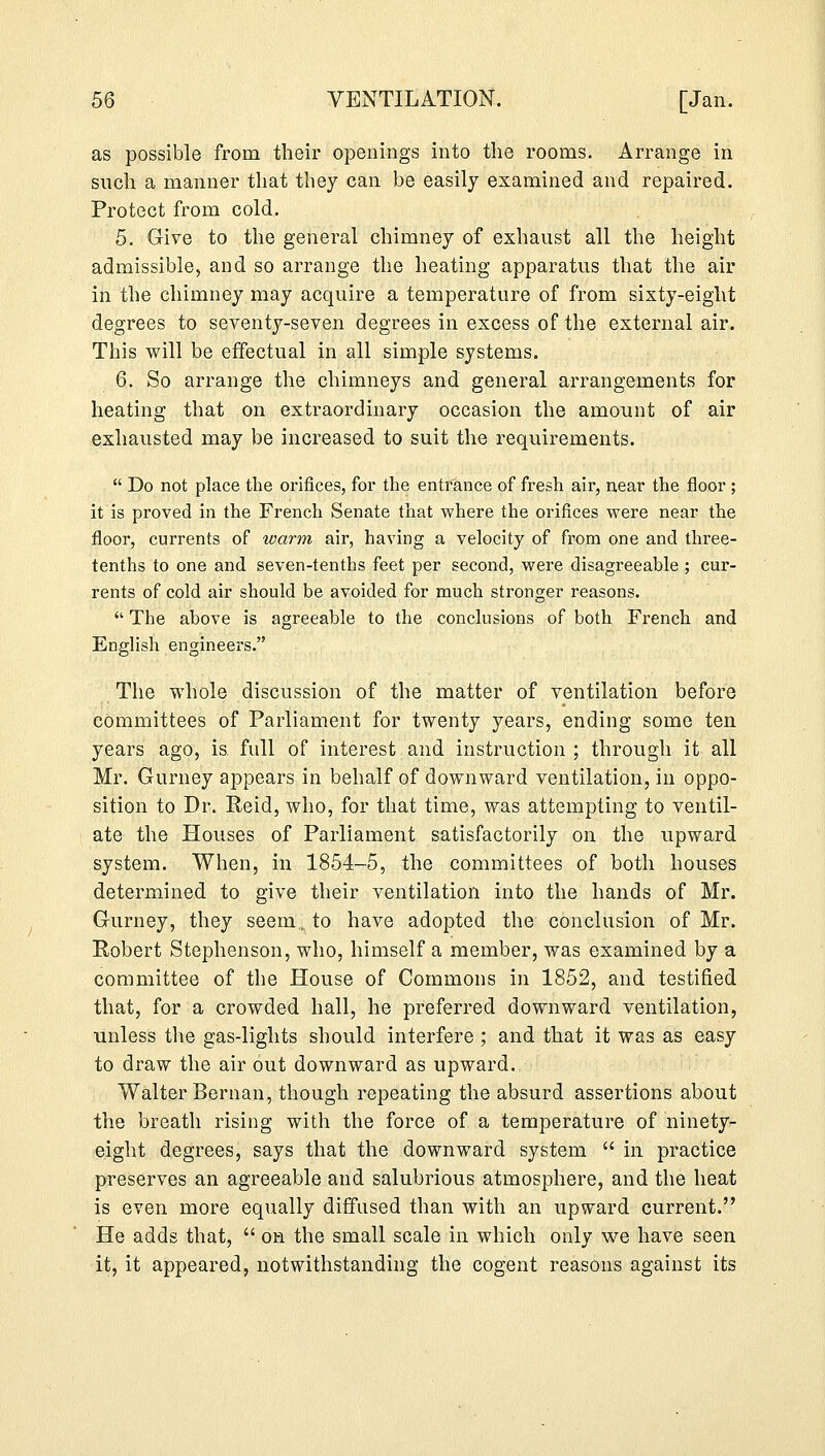 as possible from their openings into the rooms. Arrange in such a manner that they can be easily examined and repaired. Protect from cold. 5. Give to the general chimney of exhaust all the height admissible, and so arrange the heating apparatus that the air in the chimney may acquire a temperature of from sixty-eight degrees to seventy-seven degrees in excess of the external air. This will be effectual in all simple systems. 6. So arrange the chimneys and general arrangements for heating that on extraordinary occasion the amount of air exhausted may be increased to suit the requirements.  Do not place the orifices, for the entrance of fresh air, near the floor ; it is proved in the French Senate that where the orifices were near the floor, currents of warm air, having a velocity of from one and three- tenths to one and seven-tenths feet per second, were disagreeable ; cur- rents of cold air should be avoided for much stronger reasons.  The above is agreeable to the conclusions of both French and English engineers. The whole discussion of the matter of ventilation before committees of Parliament for twenty years, ending some ten years ago, is full of interest and instruction ; through it all Mr. Gurney appears in behalf of downward ventilation, in oppo- sition to Dr. Reid, who, for that time, was attempting to ventil- ate the Houses of Parliament satisfactorily on the upward system. When, in 1854-5, the committees of both houses determined to give their ventilation into the hands of Mr. Gurney, they seem., to have adopted the conclusion of Mr. Robert Stephenson, who, himself a member, was examined by a committee of the House of Commons in 1852, and testified that, for a crowded hall, he preferred downward ventilation, unless the gas-lights should interfere ; and that it was as easy to draw the air out downward as upward. Walter Bernan, though repeating the absurd assertions about the breath rising with the force of a temperature of ninety- eight degrees, says that the downward system  in practice preserves an agreeable and salubrious atmosphere, and the heat is even more equally diffused than with an upward current. He adds that,  on the small scale in which only we have seen it, it appeared, notwithstanding the cogent reasons against its