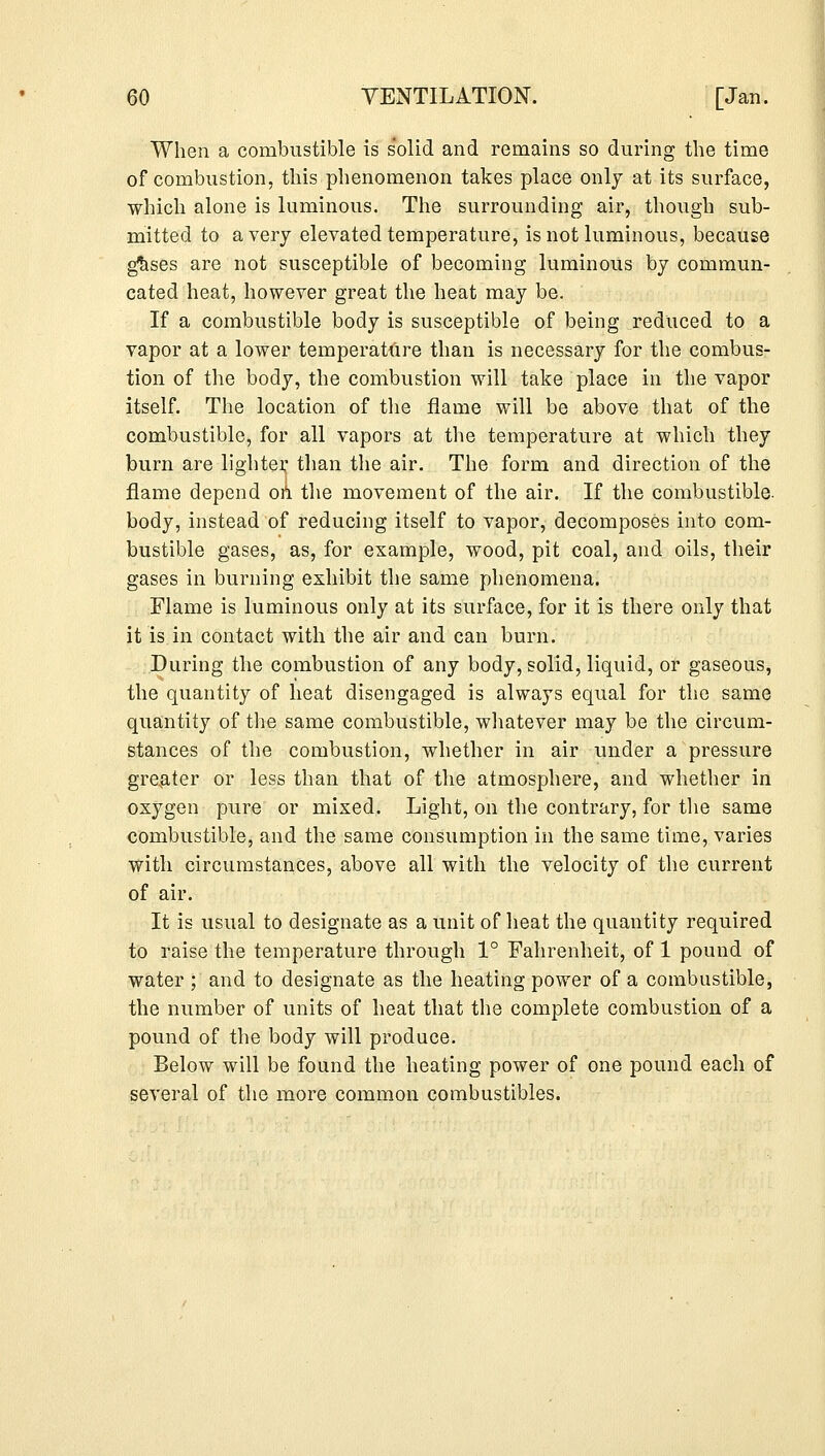 When a combustible is solid and remains so during the time of combustion, this phenomenon takes place only at its surface, which alone is luminous. The surrounding air, though sub- mitted to a very elevated temperature, is not luminous, because gtises are not susceptible of becoming luminous by commun- cated heat, however great the heat may be. If a combustible body is susceptible of being reduced to a vapor at a lower temperature than is necessary for the combus- tion of the body, the combustion will take place in the vapor itself. The location of the flame will be above that of the combustible, for all vapors at the temperature at which they burn are lighter, than the air. The form and direction of the flame depend on the movement of the air. If the combustible- body, instead of reducing itself to vapor, decomposes into com- bustible gases, as, for example, wood, pit coal, and oils, their gases in burning exhibit the same phenomena. Flame is luminous only at its surface, for it is there only that it is in contact with the air and can burn. During the combustion of any body, solid, liquid, or gaseous, the quantity of heat disengaged is always equal for the same quantity of the same combustible, whatever may be the circum- stances of the combustion, whether in air under a pressure greater or less than that of the atmosphere, and whether in oxygen pure or mixed. Light, on the contrary, for the same combustible, and the same consumption in the same time, varies with circumstances, above all with the velocity of the current of air. It is usual to designate as a unit of heat the quantity required to raise the temperature through 1° Fahrenheit, of 1 pound of water ; and to designate as the heating power of a combustible, the number of units of heat that the complete combustion of a pound of the body will produce. Below will be found the heating power of one pound each of several of the more common combustibles.