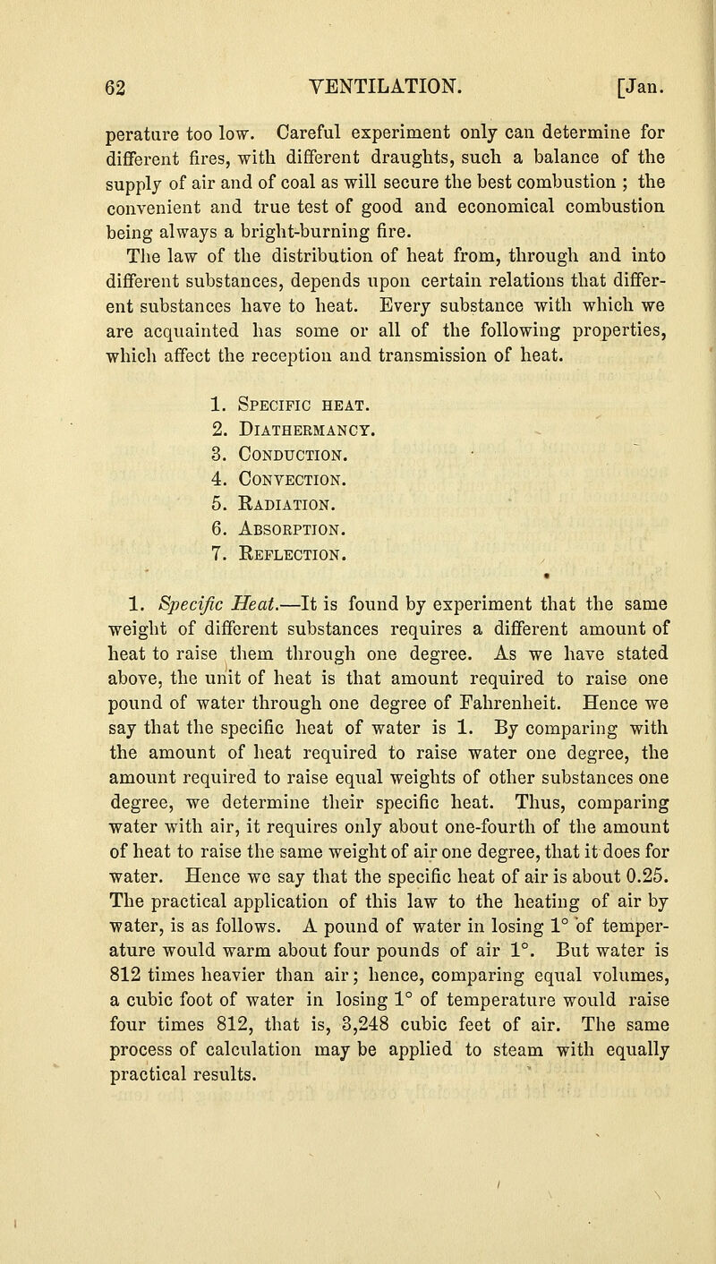 perature too low. Careful experiment only can determine for different fires, with different draughts, such a balance of the supply of air and of coal as will secure the best combustion ; the convenient and true test of good and economical combustion being always a bright-burning fire. The law of the distribution of heat from, through and into different substances, depends upon certain relations that differ- ent substances have to heat. Every substance with which we are acquainted has some or all of the following properties, which affect the reception and transmission of heat. 1. Specific heat. 2. Diathermancy. 3. Conduction. 4. Convection. 5. Radiation. 6. Absorption. 7. Reflection. 1. Specific Heat.—It is found by experiment that the same weight of different substances requires a different amount of heat to raise them through one degree. As we have stated above, the unit of heat is that amount required to raise one pound of water through one degree of Fahrenheit. Hence we say that the specific heat of water is 1. By comparing with the amount of heat required to raise water one degree, the amount required to raise equal weights of other substances one degree, we determine their specific heat. Thus, comparing water with air, it requires only about one-fourth of the amount of heat to raise the same weight of air one degree, that it does for water. Hence we say that the specific heat of air is about 0.25. The practical application of this law to the heating of air by water, is as follows. A pound of water in losing 1° of temper- ature would warm about four pounds of air 1°. But water is 812 times heavier than air; hence, comparing equal volumes, a cubic foot of water in losing 1° of temperature would raise four times 812, that is, 3,248 cubic feet of air. The same process of calculation may be applied to steam with equally practical results.