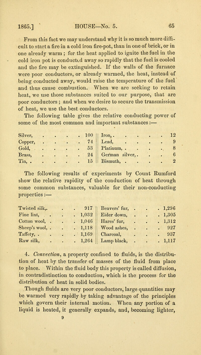 From this fact we may understand why it is so much more diffi- cult to start a fire in a cold iron fire-pot, than in one of brick, or in one already warm ; for the heat applied to ignite the fuel in the cold iron pot is conducted away so rapidly that the fuel is cooled and the fire may be extinguished. If the walls of the furnace were poor conductors, or already warmed, the heat, instead of being conducted away, would raise the temperature of the fuel and thus cause combustion. When we are seeking to retain heat, we use those substances suited to our purpose, that are poor conductors ; and when we desire to secure the transmission of heat, we use the best conductors. The following table gives the relative conducting power of some ot the most common and ] important substances :- Silver, . 100 Iron,.... . 12 Copper, . 74 Lead, 9 Gold, . . . 53 Platinum, . 8 Brass, . 24 German silver,. 6 Tin, . .15 Bismuth, . 2 The following results of experiments by Count Rumford show the relative rapidity of the conduction of heat through some common substances, valuable for their non-conducting properties:— Twisted silk,. 917 Fine lint, . 1,032 Cotton wool, . . 1,046 Sheep's wool, . . 1,118 Taffety, . . 1,169 Raw silk, . 1,264 Beavers' fur, . . 1,296 Eider down, . 1,305 Hares' fur, . 1,312 Wood ashes, .927 Charcoal, . 937 Lamp black, . 1,117 4. Convection, a property confined to fluids, is the distribu- tion of heat by the transfer of masses of the fluid from place to place. Within the fluid body this property is called diffusion, in contradistinction to conduction, which is the process for the distribution of heat in solid bodies. Though fluids are very poor conductors, large quantities may be warmed very rapidly by taking advantage of the principles which govern their internal motion. When any portion of a liquid is heated, it generally expands, and, becoming lighter, 9