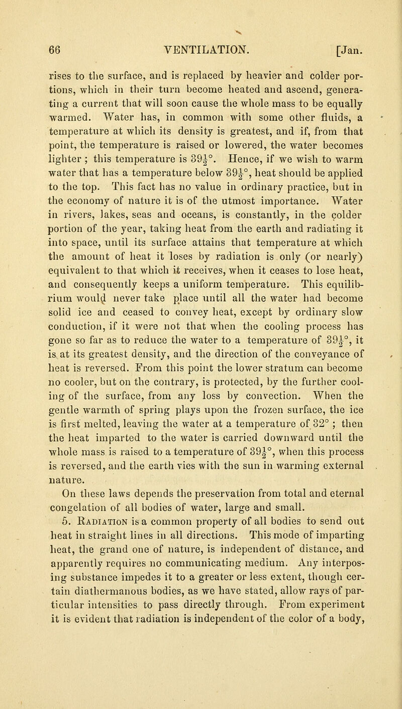 rises to the surface, and is replaced by heavier and colder por- tions, which in their turn become heated and ascend, genera- ting a current that will soon cause the whole mass to be equally warmed. Water has, in common with some other fluids, a temperature at which its density is greatest, and if, from that point, the temperature is raised or lowered, the water becomes lighter ; this temperature is 39^°. Hence, if we wish to warm water that has a temperature below 39^-°, heat should be applied to the top. This fact has no value in ordinary practice, but in the economy of nature it is of the utmost importance. Water in rivers, lakes, seas and oceans, is constantly, in the colder portion of the year, taking heat from the earth and radiating it into space, until its surface attains that temperature at which the amount of heat it loses by radiation is only (or nearly) equivalent to that which it receives, when it ceases to lose heat, and consequently keeps a uniform temperature. This equilib- rium would never take place until all the water had become solid ice and ceased to convey heat, except by ordinary slow conduction, if it were not that when the cooling process has gone so far as to reduce the water to a temperature of 39^°, it is at its greatest density, and the direction of the conveyance of heat is reversed. From this point the lower stratum can become no cooler, but on the contrary, is protected, by the further cool- ing of the surface, from any loss by convection. When the gentle warmth of spring plays upon the frozen surface, the ice is first melted, leaving the water at a temperature of 32° ; then the heat imparted to the water is carried downward until the whole mass is raised to a temperature of 39|°, when this process is reversed, and the earth vies with the sun in warming external nature. On these laws depends the preservation from total and eternal congelation of all bodies of water, large and small. 5. Radiation is a common property of all bodies to send out heat in straight lines in all directions. This mode of imparting heat, the grand one of nature, is independent of distance, and apparently requires no communicating medium. Any interpos- ing substance impedes it to a greater or less extent, though cer- tain diathermanous bodies, as we have stated, allow rays of par- ticular intensities to pass directly through. Prom experiment it is evident that radiation is independent of the color of a body,