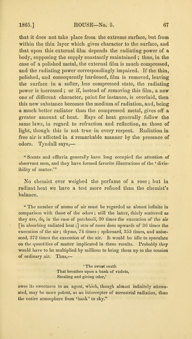 that it does not take place from the extreme surface, but from within the thin layer which gives character to the surface, and that upon this external film depends the radiating power of a body, supposing the supply constantly maintained ; thus, in the case of a polished metal, the external film is much compressed, and the radiating power correspondingly impaired. If the thin, polished, and consequently hardened, film is removed, leaving the surface in a softer, less compressed state, the radiating power is increased ; or if, instead of removing this film, a new one of different character, paint for instance, is overlaid, then this new substance becomes the medium of radiation, and, being a much better radiator than the compressed metal, gives off a greater amount of heat. Rays of heat generally follow the same laws, in regard to refraction and reflection, as those of light, though this is not true in every respect. Radiation in free air is affected in a remarkable manner by the presence of odors. Tyndall says,— Scents and effluvia generally have long occupied the attention of observant men, and they have formed favorite illustrations of the ' divis- ibility of matter.' No chemist ever weighed the perfume of a rose ; but in radiant heat we have a test more refined than the chemist's balance.  The number of atoms of air must be regarded as almost infinite in comparison with those of the odors ; still the latter, thinly scattered as they are, do,, in the case of patchouli, 30 times the execution of the air [in absorbing radiated heat;] otto of roses does upwards of 36 times the execution of the air ; thyme, 74 times ; spikenard, 355 times, and anise- seed, 372 times the execution of the air. It would be idle to speculate on the quantities of matter implicated in these results. Probably they would have to be multiplied by millions to bring them up to the tension of ordinary air. Thus,— ' The sweet south That breathes upon a bank of violets, Stealing and giving odor,' owes its sweetness to an agent, which, though almost infinitely attenu- ated, may be more potent, as an intercepter of terrestrial radiation, than the entire atmosphere from ' bank' to sky.