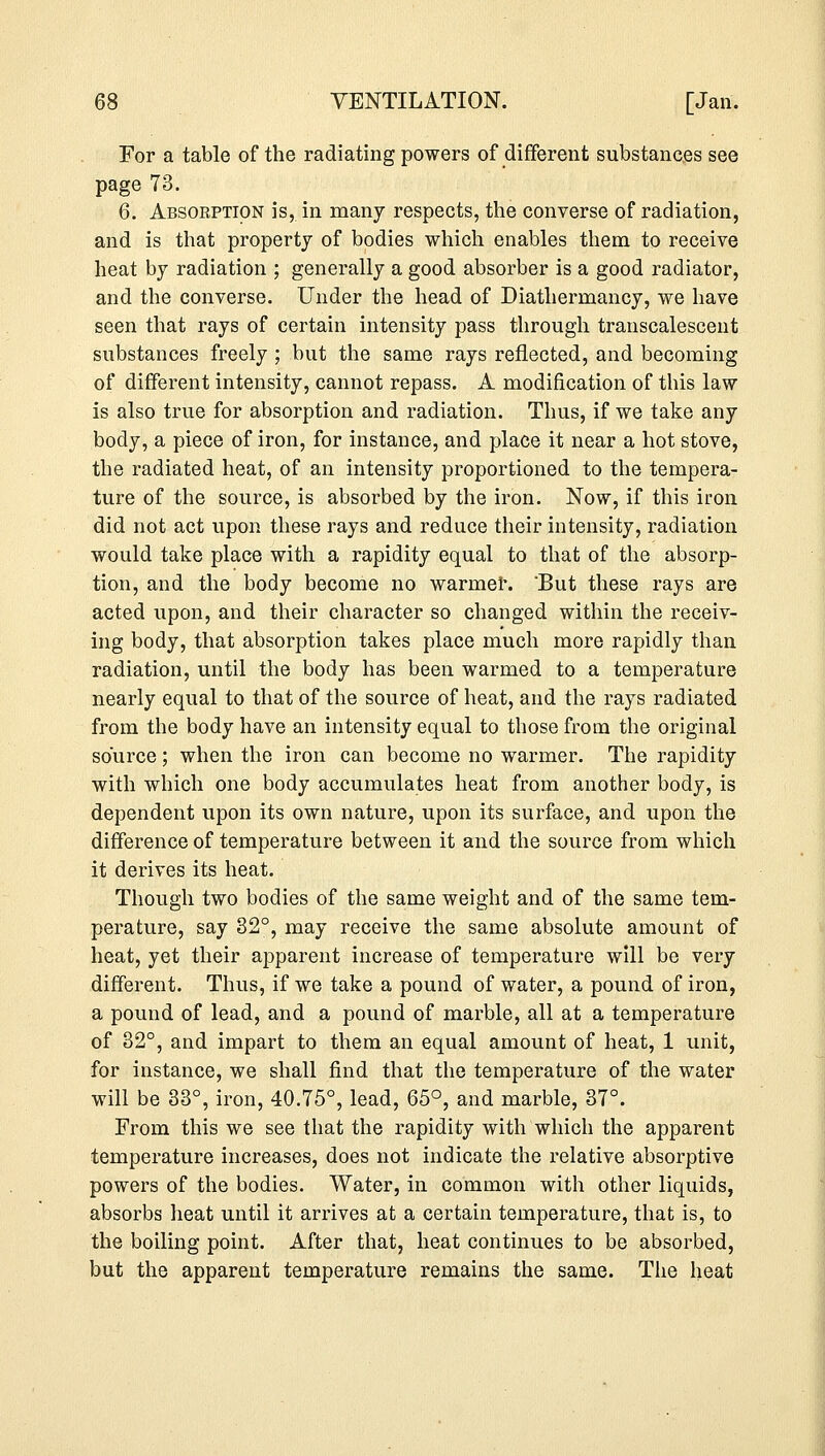 For a table of the radiating powers of different substances see page 73. 6. Absoeption is, in many respects, the converse of radiation, and is that property of bodies which enables them to receive heat by radiation ; generally a good absorber is a good radiator, and the converse. Under the head of Diathermancy, we have seen that rays of certain intensity pass through transcalescent substances freely ; but the same rays reflected, and becoming of different intensity, cannot repass. A modification of this law is also true for absorption and radiation. Thus, if we take any body, a piece of iron, for instance, and place it near a hot stove, the radiated heat, of an intensity proportioned to the tempera- ture of the source, is absorbed by the iron. Now, if this iron did not act upon these rays and reduce their intensity, radiation would take place with a rapidity equal to that of the absorp- tion, and the body become no warmer. But these rays are acted upon, and their character so changed within the receiv- ing body, that absorption takes place much more rapidly than radiation, until the body has been warmed to a temperature nearly equal to that of the source of heat, and the rays radiated from the body have an intensity equal to those from the original source; when the iron can become no warmer. The rapidity with which one body accumulates heat from another body, is dependent upon its own nature, upon its surface, and upon the difference of temperature between it and the source from which it derives its heat. Though two bodies of the same weight and of the same tem- perature, say 32°, may receive the same absolute amount of heat, yet their apparent increase of temperature will be very different. Thus, if we take a pound of water, a pound of iron, a pound of lead, and a pound of marble, all at a temperature of 32°, and impart to them an equal amount of heat, 1 unit, for instance, we shall find that the temperature of the water will be 33°, iron, 40.75°, lead, 65°, and marble, 37°. From this we see that the rapidity with which the apparent temperature increases, does not indicate the relative absorptive powers of the bodies. Water, in common with other liquids, absorbs heat until it arrives at a certain temperature, that is, to the boiling point. After that, heat continues to be absorbed, but the apparent temperature remains the same. The heat