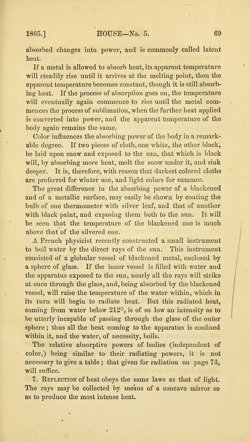 absorbed changes into power, and is commonly called latent heat. If a metal is allowed to absorb heat, its apparent temperature will steadily rise until it arrives at the melting point, then the apparent temperature becomes constant, though it is still absorb- ing heat. If the process of absorption goes on, the temperature will eventually again commence to rise until the metal com- mences the process of sublimation, when the further heat applied is converted into power, and the apparent temperature of the body again remains the same. Color influences the absorbing power of the body in a remark- able degree. If two pieces of cloth, one white, the other black, be laid upon snow and exposed to the sun, that which is black will, by absorbing more heat, melt the snow under it, and sink deeper. It is, therefore, with reason that darkest colored cloths are preferred for winter use, and light colors for summer. The great difference in the absorbing power of a blackened and of a metallic surface, may easily be shown by coating the bulb of one thermometer with silver leaf, and that of another with black paint, and exposing them both to the sun. It will be seen that the temperature of the blackened .one is much above that of the silvered one. A French physicist recently constructed a small instrument to boil water by the direct rays of the sun. This instrument consisted of a globular vessel of blackened metal, enclosed by a sphere of glass. If the inner vessel is filled with water and the apparatus exposed to the sun, nearly all the rays will strike at once through the glass, and, being absorbed by the blackened vessel, will raise the temperature of the water within, which in its turn will begin to radiate heat. But this radiated heat, coming from water below 212°, is of so low an intensity as to be utterly incapable of passing through the glass of the outer sphere; thus all the heat coming to the apparatus is confined within it, and the water, of necessity, boils. The relative absorptive powers of bodies (independent of color,) being similar to their radiating powers, it is not necessary to give a table ; that given for radiation on page 73, will suffice. 7. Reflection of heat obeys the same laws as that of light. The rays may be collected by means of a concave mirror so as to produce the most intense heat.