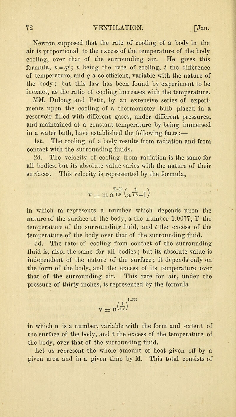 Newton supposed that the rate of cooling of a body in the air is proportional to the excess of the temperature of the body- cooling, over that of the surrounding air. He gives this formula, v =qt; v being the rate of cooling, t the difference of temperature, and q a co-efficient, variable with the nature of the body; but this law has been found by experiment to be inexact, as the ratio of cooling increases with the temperature. MM. Dulong and Petit, by an extensive series of experi- ments upon the cooling of a thermometer bulb placed in a reservoir filled with different gases, under different pressures, and maintained at a constant temperature by being immersed in a water bath, have established the following facts:— 1st. The cooling of a body results from radiation and from contact with the surrounding fluids. 2d. The velocity of cooling from radiation is the same for all bodies, but its absolute value varies with the nature of their surfaces. This velocity is represented by the formula, V T-32 / t \ in which m represents a number which depends upon the nature of the surface of the body, a the number 1.0077, T the temperature of the surrounding fluid, and t the excess of the temperature of the body over that of the surrounding fluid. 3d. The rate of cooling from contact of the surrounding fluid is, also, the same for all bodies ; but its absolute value is independent of the nature of the surface; it depends only on the form of the body, and the excess of its temperature over that of the surrounding air. This rate for air, under the pressure of thirty inches, is represented by the formula 1.233 in which n is a number, variable with the form and extent of the surface of the body, and t the excess of the temperature of the body, over that of the surrounding fluid. Let us represent the whole amount of heat given off by a given area and in a given time by M. This total consists of