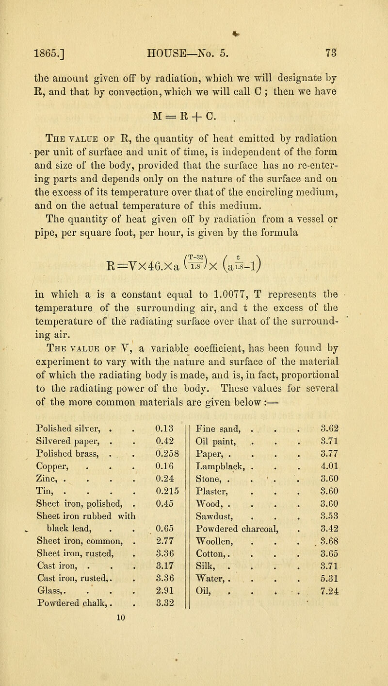 the amount given off by radiation, which we will designate by R, and that by convection, which we will call C ; then we have M = R + C. . The value op R, the quantity of heat emitted by radiation per unit of surface and unit of time, is independent of the form and size of the body, provided that the surface has no re-enter- ing parts and depends only on the nature of the surface and on the excess of its temperature over that of the encircling medium, and on the actual temperature of this medium. The quantity of heat given off by radiation from a vessel or pipe, per square foot, per hour, is given by the formula R=Vx46.Xa (tf)x (ais-l) in which a is a constant equal to 1.0077, T represents the temperature of the surrounding air, and t the excess of the temperature of the radiating surface over that of the surround- ing air. The value of V, a variable coefficient, has been found by experiment to vary with the nature and surface of the material of which the radiating body is made, and is, in fact, proportional to the radiating power of the body. These values for several of the more common materials are given below :— Polished silver, . 0.13 Fine sand, . . 3.62 Silvered paper, . 0.42 Oil paint, 3.71 Polished brass, .,,..-. 0.258 Paper, . 3.77 Copper, . . 0.16 Lampblack, . 4.01 Zinc, . 0.24 Stone, . ... '.. 3.60 Tin, . 0.215 Plaster, 3.60 Sheet iron, polished, 0.45 Wood, . 3.60 Sheet iron rubbed witt L Sawdust, 3.53 black lead, .; 0.65 Powdered charcoal, 3.42 Sheet iron, common, 2.77 Woollen, . 3.68 Sheet iron, rusted, 3.36 Cotton,. 3.65 Cast iron, . 3.17 Silk, . 3.71 Cast iron, rusted,. 3.36 Water, . 5.31 Glass,. 2.91 Oil, . 7.24 Powdered chalk,. 3.32 10