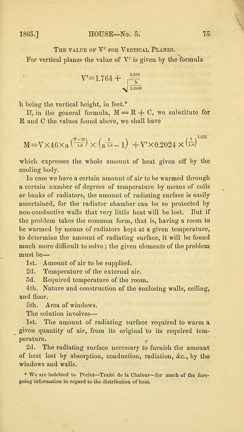 The value of V for Vertical Planes. For vertical plane? the value of V is given by the formula V'=1.764 + ^ \l 3.2S09 h being the vertical height, in feet.* If, in the general formula, M = R + C, we substitute for R and C the values found above, we shall have M=Yx46Xa(Iix) X (a^-l) + V'X0.2024 X fe) 1.233 which expresses the whole amount of heat given off by the cooling body. In case we have a certain amount of air to be warmed through a certain number of degrees of temperature by means of coils or banks of radiators, the amount of radiating surface is easily ascertained, for the radiator chamber can be so protected by non-conductive walls that very little heat will be lost. But if the problem takes the common form, that is, having a room to be warmed by means of radiators kept at a given temperature, to determine the amount of radiating surface, it will be found much more difficult to solve ; the given elements of the problem must be— 1st. Amount of air to be supplied. 2d. Temperature of the external air. 3d. Required temperature of the room. 4th. Nature and construction of the enclosing walls, ceiling, and floor. 5th. Area of windows. The solution involves— 1st. The amount of radiating surface required to warm a given quantity of air, from its original to its required tem- perature. r 2d. The radiating surface necessary to furnish the amount of heat lost by absorption, conduction, radiation, &c, by the windows and walls. * We are indebted to Peelet—Traite de la Chaleur—for much of the fore- going information in regard to the distribution of heat.