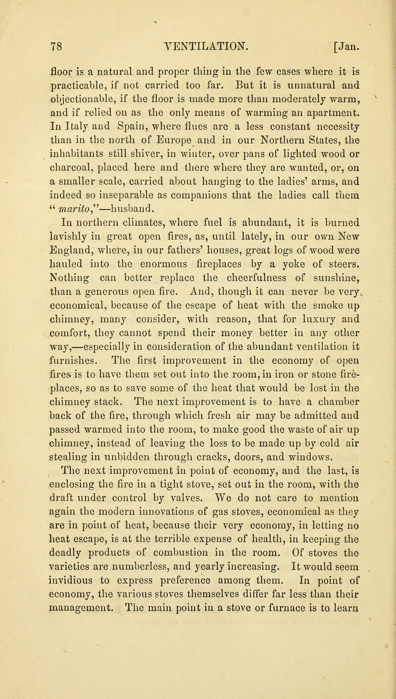 floor is a natural and proper thing in the few cases where it is practicable, if not carried too far. But it is unnatural and objectionable, if the floor is made more than moderately warm, and if relied on as the only means of warming an apartment. In Italy and Spain, where flues are a less constant necessity than in the north of Europe and in our Northern States, the inhabitants still shiver, in winter, over pans of lighted wood or charcoal, placed here and there where they are wanted, or, on a smaller scale, carried about hanging to the ladies' arms, and indeed so inseparable as companions that the ladies call them  marito—husband. In northern climates, where fuel is abundant, it is burned lavishly in great open fires, as, until lately, in our own New England, where, in our fathers' houses, great logs of wood were hauled into the enormous fireplaces by a yoke of steers. Nothing can better replace the cheerfulness of sunshine, than a generous open fire. And, though it can never be very, economical, because of the escape of heat with the smoke up chimney, many consider, with reason, that for luxury and comfort, they cannot spend their money better in any other way,—especially in consideration of the abundant ventilation it furnishes. The first improvement in the economy of open fires, is to have them set out into the room, in iron or stone fire- places, so as to save some of the heat that would be lost in the chimney stack. The next improvement is to have a chamber back of the fire, through which fresh air may be admitted and passed warmed into the room, to make good the waste of air up chimney, instead of leaving the loss to be made up by cold air stealing in unbidden through cracks, doors, and windows. The next improvement in point of economy, and the last, is enclosing the fire in a tight stove, set out in the room, with the draft under control by valves. We do not care to mention again the modern innovations of gas stoves, economical as they are in point of heat, because their very economy, in letting no heat escape, is at the terrible expense of health, in keeping the deadly products of combustion in the room. Of stoves the varieties are numberless, and yearly increasing. It would seem invidious to express preference among them. In point of economy, the various stoves themselves differ far less than their management. The main point in a stove or furnace is to learn
