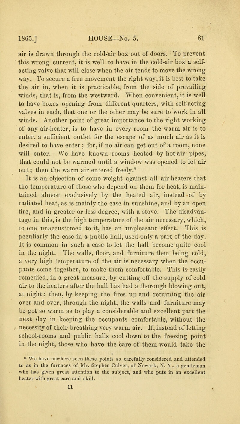 air is drawn through the cold-air box out of doors. To prevent this wrong current, it is well to have in the cold-air bos a self- acting valve that will close when the air tends to move the wrong way. To secure a free movement the right way, it is best to take the air in, when it is practicable, from the side of prevailing winds, that is, from the westward. When convenient, it is well to have boxes opening from different quarters, with self-acting valves in each, that one or the other may be sure to work in all winds. Another point of great importance to the right working of any air-heater, is to have in every room the warm air is to enter, a sufficient outlet for the escape of as much air as it is desired to have enter; for, if no air can get out of a room, none will enter. We have known rooms heated by hot-air pipes, that could not be warmed until a window was opened to let air out; then the warm air entered freely.* It is an objection of some weight against all air-heaters that the temperature of those who depend on them for heat, is main- tained almost exclusively by the heated air, instead of by radiated heat, as is mainly the case in sunshine, and by an open fire, and in greater or less degree, with a stove. The disadvan- tage in this, is the high temperature of the air necessary, which, to one unaccustomed to it, has an unpleasant effect. This is peculiarly the case in a public hall, used only a part of the day. It is common in such a case to let the hall become quite cool in the night. The walls, floor, and furniture then being cold, a very high temperature of the air is necessary when the occu- pants come together, to make them comfortable. This is- easily remedied, in a great measure, by cutting off the supply of cold air to the heaters after the hall has had a thorough blowing out, at night: then, by keeping the fires up and returning the air over and over, through the night, the walls and furniture may be got so warm as to play a considerable and excellent part the next day in keeping the occupants comfortable, without the necessity of their breathing very warm air. If, instead of letting school-rooms and public halls cool down to the freezing point in the night, those who have the care of them would take the * We have nowhere seen these points so carefully considered and attended to as in the furnaces of Mr. Stephen Culver, of Newark, N. Y., a gentleman who has given great attention to the subject, and who puts in an excellent heater with great care and skill. 11