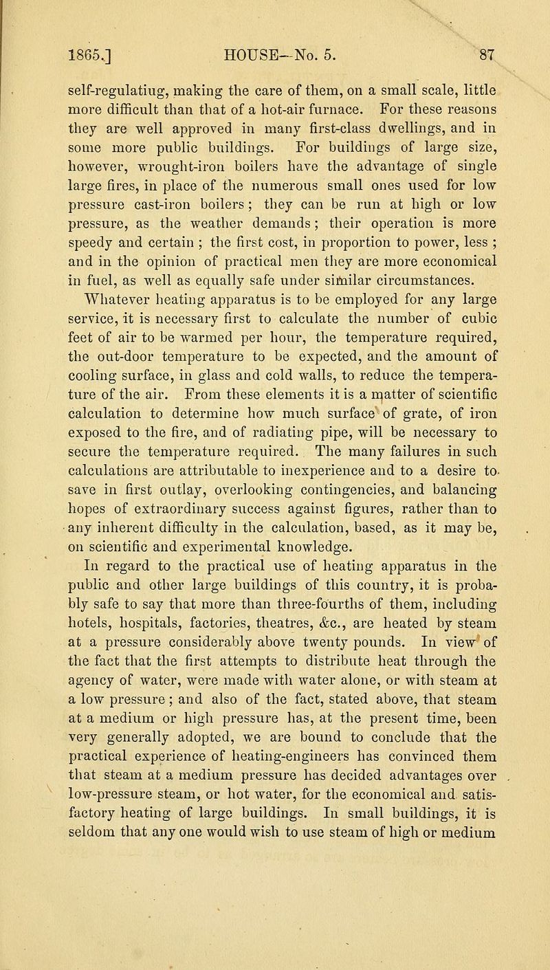 self-regulatiug, making the care of them, on a small scale, little more difficult than that of a hot-air furnace. For these reasons they are well approved in many first-class dwellings, and in some more public buildings. For buildings of large size, however, wrought-iron boilers have the advantage of single large fires, in place of the numerous small ones used for low pressure cast-iron boilers ; they can be run at high or low pressure, as the weather demands; their operation is more speedy and certain ; the first cost, in proportion to power, less ; and in the opinion of practical men they are more economical in fuel, as well as equally safe under similar circumstances. Whatever heating apparatus is to be employed for any large service, it is necessary first to calculate the number of cubic feet of air to be warmed per hour, the temperature required, the out-door temperature to be expected, and the amount of cooling surface, in glass and cold walls, to reduce the tempera- ture of the air. From these elements it is a matter of scientific calculation to determine how much surface of grate, of iron exposed to the fire, and of radiating pipe, will be necessary to secure the temperature required. The many failures in such calculations are attributable to inexperience and to a desire to- save in first outlay, overlooking contingencies, and balancing hopes of extraordinary success against figures, rather than to any inherent difficulty in the calculation, based, as it may be, on scientific and experimental knowledge. In regard to the practical use of heating apparatus in the public and other large buildings of this country, it is proba- bly safe to say that more than three-fourths of them, including hotels, hospitals, factories, theatres, &c, are heated by steam at a pressure considerably above twenty pounds. In view of the fact that the first attempts to distribute heat through the agency of water, were made with water alone, or with steam at a low pressure; and also of the fact, stated above, that steam at a medium or high pressure has, at the present time, been very generally adopted, we are bound to conclude that the practical experience of heating-engineers has convinced them that steam at a medium pressure has decided advantages over low-pressure steam, or hot water, for the economical and satis- factory heating of large buildings. In small buildings, it is seldom that any one would wish to use steam of high or medium