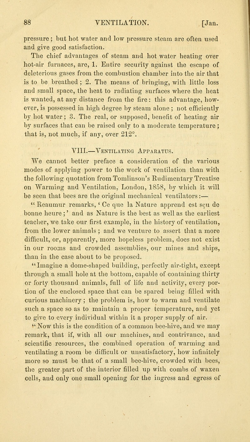 pressure; but hot water and low pressure steam are often used and give good satisfaction. The chief advantages of steam and hot water heating over hot-air furnaces, are, 1. Entire security against the escape of deleterious gases from the combustion chamber into the air that is to be breathed ; 2. The means of bringing, with little loss and small space, the heat to radiating surfaces where the heat is wanted, at any distance from the fire: this advantage, how- ever, is possessed in high degree by steam alone ; not efficiently by hot water; 3. The real, or supposed, benefit of heating air by surfaces that can be raised only to a moderate temperature; that is, not much, if any, over 212°. VIII.;—Ventilating Apparatus. We cannot better preface a consideration of the various modes of applying power to the work of ventilation than with the following quotation from Tomlinson's Rudimentary Treatise on Warming and Ventilation, London, 1858, by which it will be seen that bees are the original mechanical ventilators :—  Reaumur remarks, ' Ce que la Nature apprend est scu de bonne heure ;' and as Nature is the best as well as the earliest teacher, we take our first example, in the history of ventilation, from the lower animals ; and we venture to assert that a more difficult, or, apparently, more hopeless problem, does not exist in our rooms and crowded assemblies, our mines and ships, than in the case about to be proposed. Imagine a dome-shaped building, perfectly air-tight, except through a small hole at the bottom, capable of containing thirty or forty thousand animals, full of life and activity, every por- tion of the enclosed space that can be spared being filled with curious machinery; the problem is, how to warm and ventilate such a space so as to maintain a proper temperature, and yet to give to every individual within it a proper supply of air.  Now this is the condition of a common bee-hive, and we may remark, that if, with all our machines, and contrivance, and scientific resources, the combined operation of warming and ventilating a room be difficult or unsatisfactory, how infinitely more so must be that of a small bee-hive, crowded with bees, the greater.part of the interior filled up with combs of waxen cells, and only one small opening for the ingress and egress of