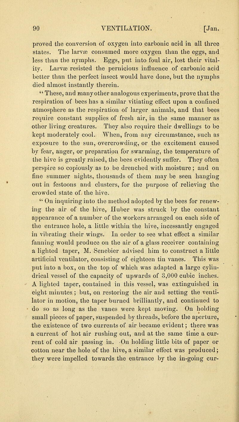 proved the conversion of oxygen into carbonic acid in all three states. The larva? consumed more oxygen than the eggs, and less than the nymphs. Eggs, put into foul air, lost their vital- ity. Larva? resisted the pernicious influence of carbonic acid better than the perfect insect would have done, but the nymphs died almost instantly therein.  These, and many other analogous experiments, prove that the respiration of bees has a similar vitiating effect upon a confined atmosphere as the respiration of larger animals, and that bees require constant supplies of fresh air, in the same manner as other living creatures. They also require their dwellings to be kept moderately cool. When, from any circumstance, such as exposure to the sun, overcrowding, or the excitement caused by fear, anger, or preparation for swarming, the temperature of the hive is greatly raised, the bees evidently suffer. They often perspire so copiously as to be drenched with moisture; and on fine summer nights, thousands of them may be seen hanging out in festoons and clusters, for the purpose of relieving the crowded state of the hive.  On inquiring into the method adopted by the bees for renew- ing the air of the hive, Huber was struck by the constant appearance of a number of the workers arranged on each side of the entrance hole, a little within the hive, incessantly engaged in vibrating their wings. In order to see what effect a similar fanning would produce on the air of a glass receiver containing a lighted taper, M. Senebier advised him to construct a little artificial ventilator, consisting of eighteen tin vanes. This was put into a box, on the top of which was adapted a large cylin- drical vessel of the capacity of upwards of 3,000 cubic inches. A lighted taper, contained in this vessel, was extinguished in eight minutes ; but, on restoring the air and setting the venti- lator in motion, the taper burned brilliantly, and continued to do so as long as the vanes were kept moving. On holding small pieces of paper, suspended by threads, before the aperture, the existence of two currents of air became evident; there was a current of hot air rushing out, and at the same time a cur- rent of cold air passing in. On holding little bits of paper or cotton near the hole of the hive, a similar effect was produced; they were impelled towards the entrance by the in-going cur-