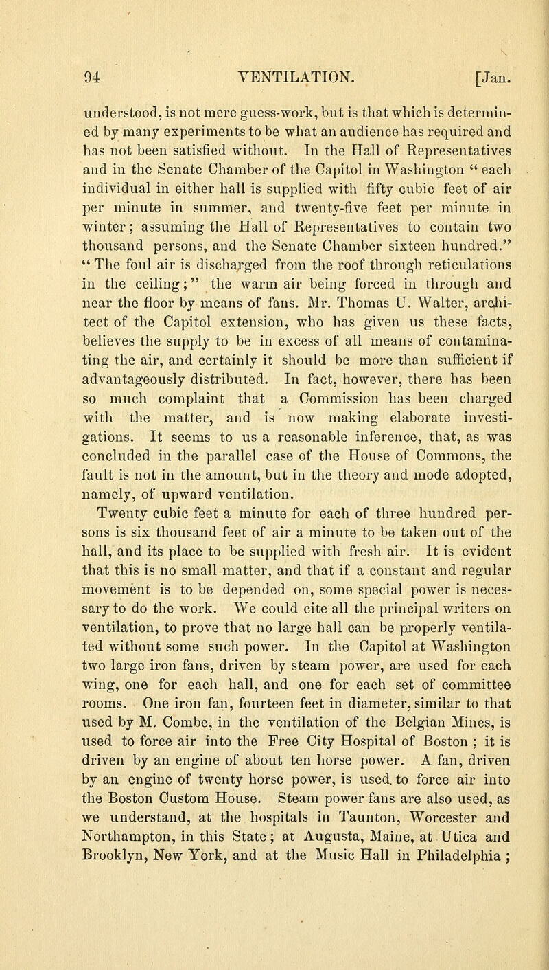 understood, is not mere guess-work, but is that which is determin- ed by many experiments to be what an audience has required and has not been satisfied without. In the Hall of Representatives and in the Senate Chamber of the Capitol in Washington  each individual in either hall is supplied with fifty cubic feet of air per minute in summer, and twenty-five feet per minute in winter; assuming the Hall of Representatives to contain two thousand persons, and the Senate Chamber sixteen hundred.  The foul air is discharged from the roof through reticulations in the ceiling; the warm air being forced in through and near the floor by means of fans. Mr. Thomas U. Walter, archi- tect of the Capitol extension, who has given us these facts, believes the supply to be in excess of all means of contamina- ting the air, and certainly it should be more than sufficient if advantageously distributed. In fact, however, there has been so much complaint that a Commission has been charged with the matter, and is now making elaborate investi- gations. It seems to us a reasonable inference, that, as was concluded in the parallel case of the House of Commons, the fault is not in the amount, but in the theory and mode adopted, namely, of upward ventilation. Twenty cubic feet a minute for each of three hundred per- sons is six thousand feet of air a minute to be taken out of the hall, and its place to be supplied with fresh air. It is evident that this is no small matter, and that if a constant and regular movement is to be depended on, some special power is neces- sary to do the work. We could cite all the principal writers on ventilation, to prove that no large hall can be properly ventila- ted without some such power. In the Capitol at Washington two large iron fans, driven by steam power, are used for each wing, one for each hall, and one for each set of committee rooms. One iron fan, fourteen feet in diameter, similar to that used by M. Combe, in the ventilation of the Belgian Mines, is used to force air into the Free City Hospital of Boston ; it is driven by an engine of about ten horse power. A fan, driven by an engine of twenty horse power, is used, to force air into the Boston Custom House. Steam power fans are also used, as we understand, at the hospitals in Taunton, Worcester and Northampton, in this State; at Augusta, Maine, at Utica and Brooklyn, New York, and at the Music Hall in Philadelphia ;