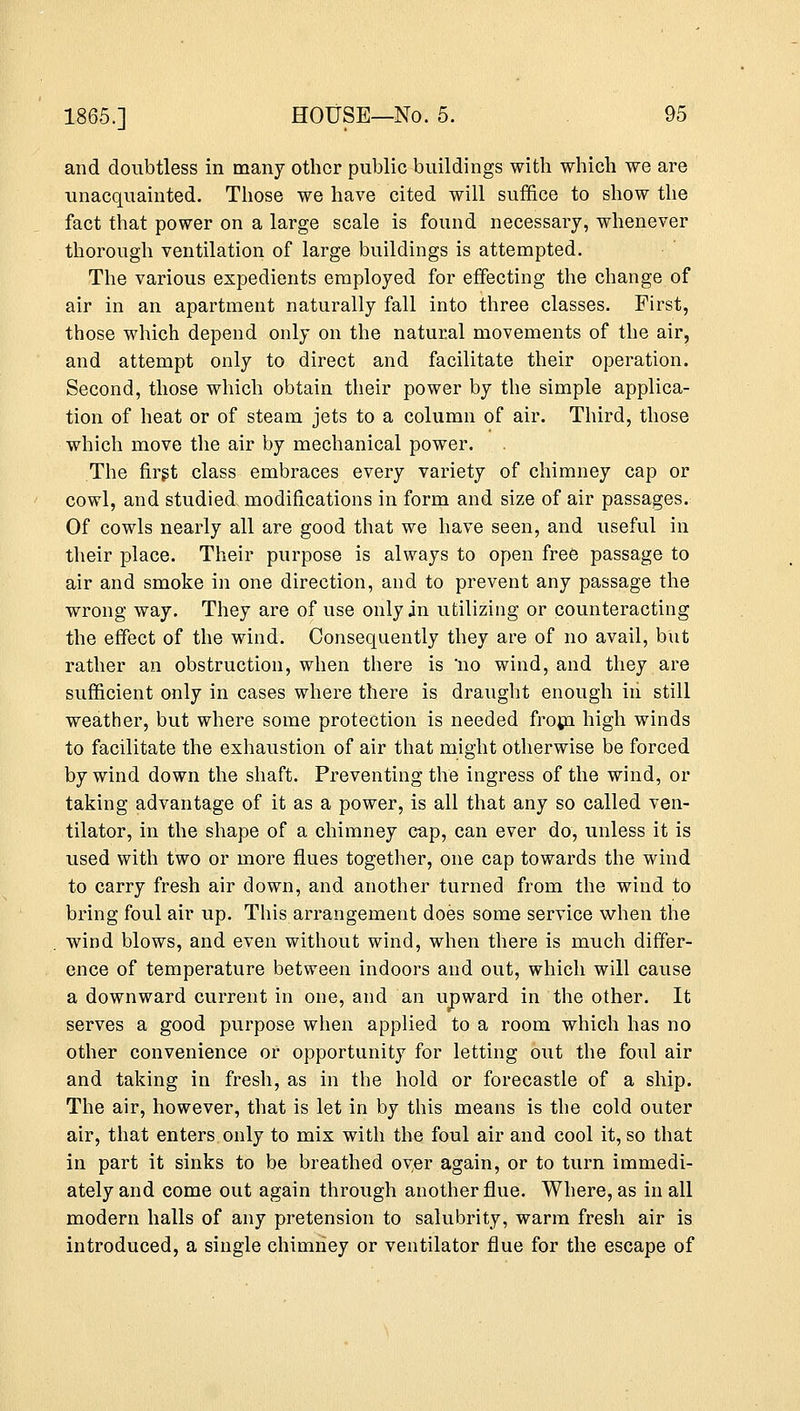 and doubtless in many other public buildings with which we are unacquainted. Those we have cited will suffice to show the fact that power on a large scale is found necessary, whenever thorough ventilation of large buildings is attempted. The various expedients employed for effecting the change of air in an apartment naturally fall into three classes. First, those which depend only on the natural movements of the air, and attempt only to direct and facilitate their operation. Second, those which obtain their power by the simple applica- tion of heat or of steam jets to a column of air. Third, those which move the air by mechanical power. The first class embraces every variety of chimney cap or cowl, and studied modifications in form and size of air passages. Of cowls nearly all are good that we have seen, and useful in their place. Their purpose is always to open free passage to air and smoke in one direction, and to prevent any passage the wrong way. They are of use only in utilizing or counteracting the effect of the wind. Consequently they are of no avail, but rather an obstruction, when there is 'no wind, and they are sufficient only in cases where there is draught enough in still weather, but where some protection is needed from high winds to facilitate the exhaustion of air that might otherwise be forced by wind down the shaft. Preventing the ingress of the wind, or taking advantage of it as a power, is all that any so called ven- tilator, in the shape of a chimney cap, can ever do, unless it is used with two or more flues together, one cap towards the wind to carry fresh air down, and another turned from the wind to bring foul air up. This arrangement does some service when the wind blows, and even without wind, when there is much differ- ence of temperature between indoors and out, which will cause a downward current in one, and an upward in the other. It serves a good purpose when applied to a room which has no other convenience or opportunity for letting out the foul air and taking in fresh, as in the hold or forecastle of a ship. The air, however, that is let in by this means is the cold outer air, that enters only to mix with the foul air and cool it, so that in part it sinks to be breathed over again, or to turn immedi- ately and come out again through another flue. Where, as in all modern halls of any pretension to salubrity, warm fresh air is introduced, a single chimney or ventilator flue for the escape of