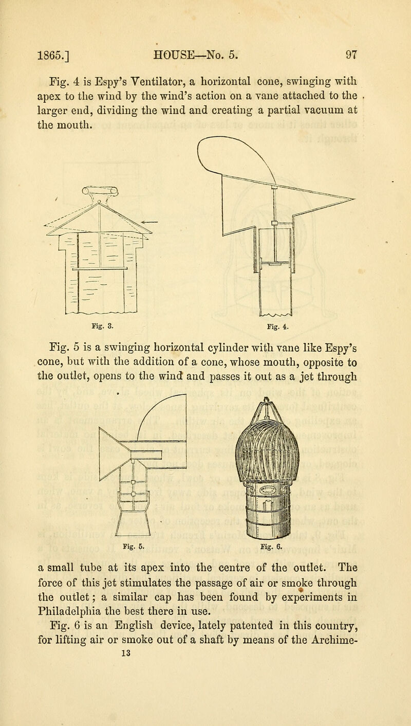 Fig. 4 is Espy's Ventilator, a horizontal cone, swinging with apex to the wind by the wind's action on a vane attached to the larger end, dividing the wind and creating a partial vacuum at the mouth. Fig. 3. Fig. 4. Fig. 5 is a swinging horizontal cylinder with vane like Espy's cone, but with the addition of a cone, whose mouth, opposite to the outlet, opens to the wind and passes it out as a jet through Fig. 5. Fig. 6. a small tube at its apes into the centre of the outlet. The force of this jet stimulates the passage of air or smoke through the outlet; a similar cap has been found by experiments in Philadelphia the best there in use. Fig. 6 is an English device, lately patented in this country, for lifting air or smoke out of a shaft by means of the Archime- 13