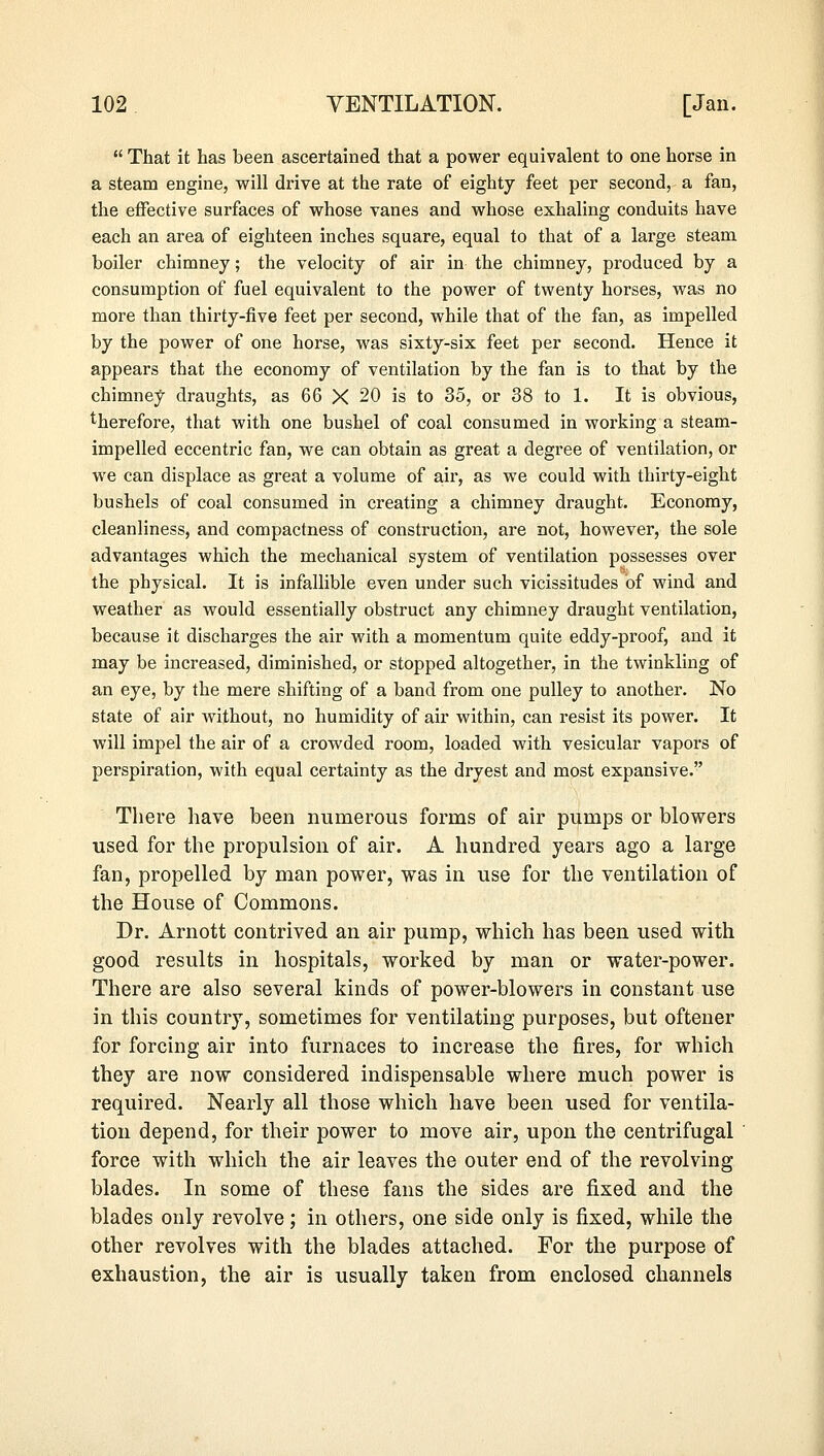  That it has been ascertained that a power equivalent to one horse in a steam engine, will drive at the rate of eighty feet per second, a fan, the effective surfaces of whose vanes and whose exhaling conduits have each an area of eighteen inches square, equal to that of a large steam boiler chimney; the velocity of air in the chimney, produced by a consumption of fuel equivalent to the power of twenty horses, was no more than thirty-five feet per second, while that of the fan, as impelled by the power of one horse, was sixty-six feet per second. Hence it appears that the economy of ventilation by the fan is to that by the chimney draughts, as 66 X 20 is to 35, or 38 to 1. It is obvious, therefore, that with one bushel of coal consumed in working a steam- impelled eccentric fan, we can obtain as great a degree of ventilation, or we can displace as great a volume of air, as we could with thirty-eight bushels of coal consumed in creating a chimney draught. Economy, cleanliness, and compactness of construction, are not, however, the sole advantages which the mechanical system of ventilation possesses over the physical. It is infallible even under such vicissitudes of wind and weather as would essentially obstruct any chimney draught ventilation, because it discharges the air with a momentum quite eddy-proof, and it may be increased, diminished, or stopped altogether, in the twinkling of an eye, by the mere shifting of a band from one pulley to another. No state of air without, no humidity of air within, can resist its power. It will impel the air of a crowded room, loaded with vesicular vapors of perspiration, with equal certainty as the dryest and most expansive. There have been numerous forms of air pumps or blowers used for the propulsion of air. A hundred years ago a large fan, propelled by man power, was in use for the ventilation of the House of Commons. Dr. Arnott contrived an air pump, which has been used with good results in hospitals, worked by man or water-power. There are also several kinds of power-blowers in constant use in this country, sometimes for ventilating purposes, but oftener for forcing air into furnaces to increase the fires, for which they are now considered indispensable where much power is required. Nearly all those which have been used for ventila- tion depend, for their power to move air, upon the centrifugal force with which the air leaves the outer end of the revolving blades. In some of these fans the sides are fixed and the blades only revolve; in others, one side only is fixed, while the other revolves with the blades attached. For the purpose of exhaustion, the air is usually taken from enclosed channels