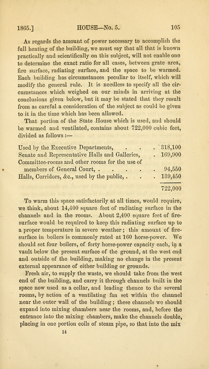 As regards the amount of power necessary to accomplish the full heating of the building, we must say that all that is known practically and scientifically on this subject, will not enable one to determine the exact ratio for all cases, between grate area, fire surface, radiating surface, and the space to be warmed. Each building has circumstances peculiar to itself, which will modify the general rule. It is needless to specify all the cir- cumstances which weighed on our minds in arriving at the conclusions given below, but it may be stated that they result from as careful a consideration of the subject as could be given to it in the time which has been allowed. That portion of the State House which is used, and should be warmed and ventilated, contains about 722,000 cubic feet, divided as follows :— Used by the Executive Departments, . . . 318,100 Senate and Representative Halls and Galleries, . 169,900 Committee-rooms and other rooms for the use of members of General Court, 94,550 Halls, Corridors, &c, used by the public, . . . 139,450 722,000 To warm this space satisfactorily at all times, would require, we think, about 14,400 square feet of radiating surface in the channels and in the rooms. About 2,400 square feet of fire- surface would be required to keep this radiating surface up to a proper temperature in severe weather; this amount of fire- surface in boilers is commonly rated at 160 horse-power. We should set four boilers, of forty horse-power capacity each, in a vault below the present surface of the ground, at the west end and outside of the building, making no change in the present external appearance of either building or grounds. Fresh air, to supply the waste, we should take from the west end of the building, and carry it through channels built in the space now used as a cellar, and leading thence to the several rooms, by action of a ventilating fan set within the channel near the outer wall of the building ; these channels we should expand into mixing chambers near the rooms, and, before the entrance into the mixing chambers, make the channels double, placing in one portion coils of steam pipe, so that into the mix 14