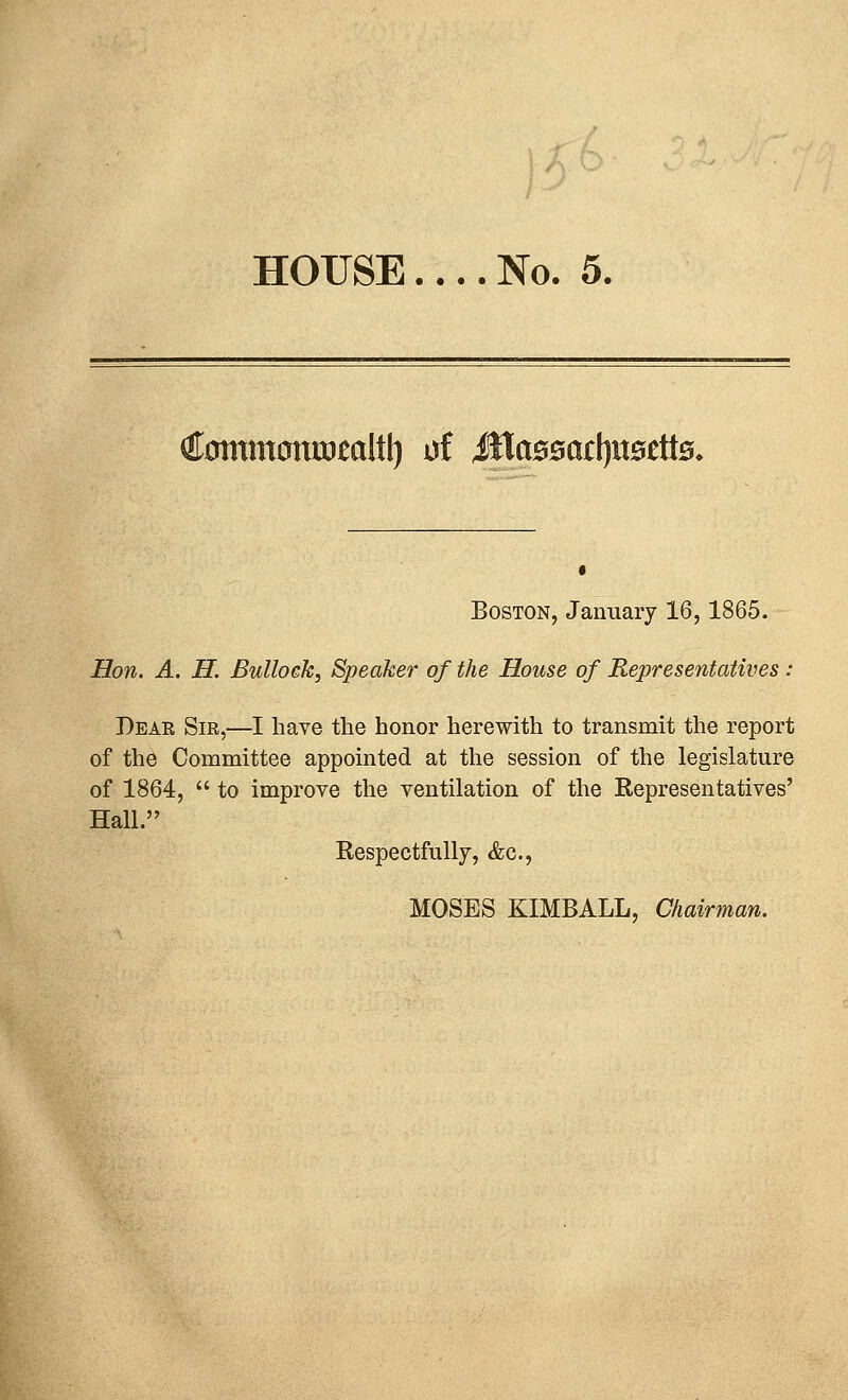 HOUSE.... No. 5. €;oinm0nrDealtl) of iHaBsartjuaettB, Boston, January 16,1865. Hon. A. H. Bullock, Speaker of the House of Representatives : Dear Sir,—I have the honor herewith to transmit the report of the Committee appointed at the session of the legislature of 1864,  to improve the ventilation of the Representatives' Hall. Respectfully, &c., MOSES KIMBALL, Chairman.