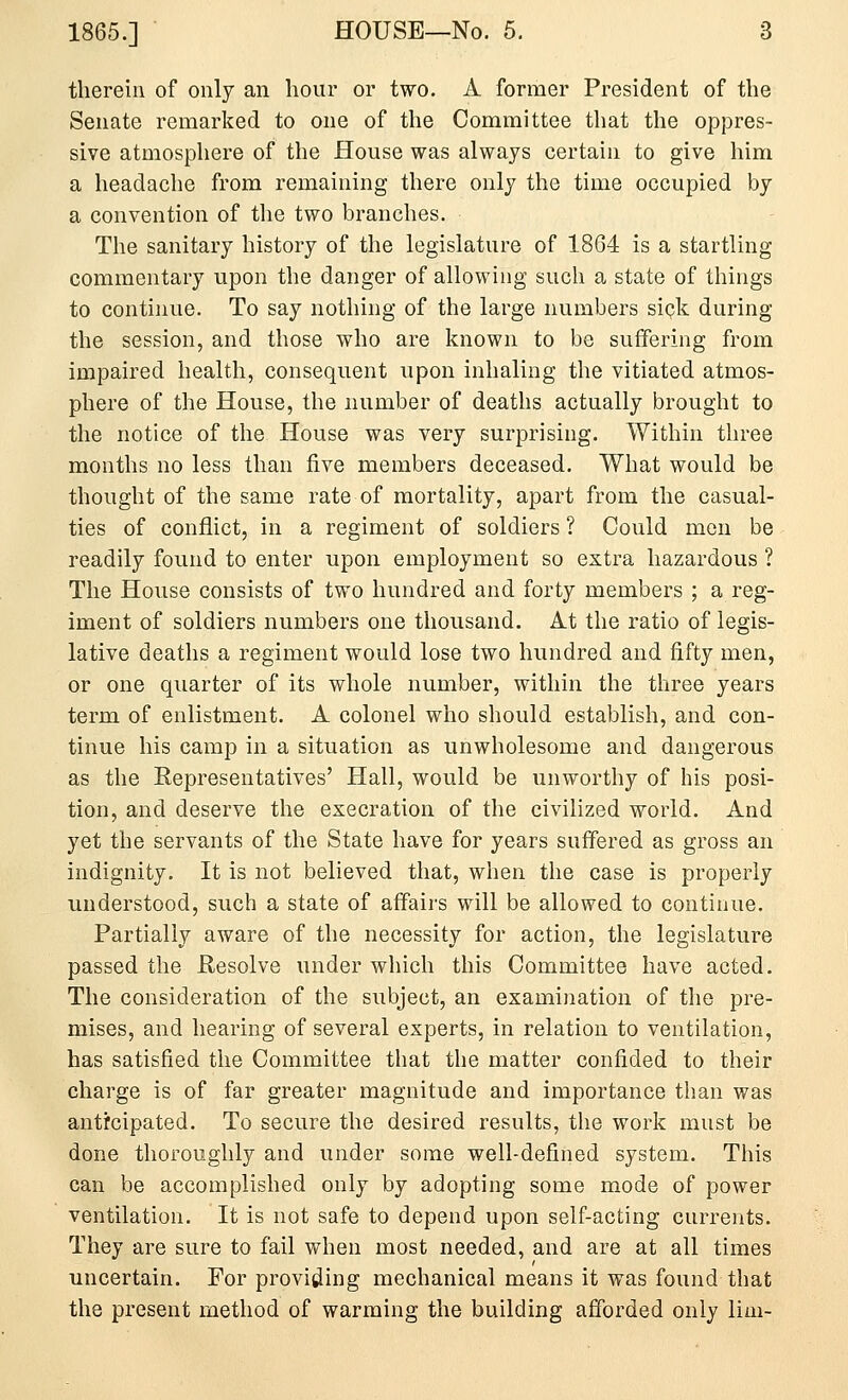 therein of only an hour or two. A former President of the Senate remarked to one of the Committee that the oppres- sive atmosphere of the House was always certain to give him a headache from remaining there only the time occupied by a convention of the two branches. The sanitary history of the legislature of 1864 is a startling commentary upon the danger of allowing such a state of things to continue. To say nothing of the large numbers sipk during the session, and those who are known to be suffering from impaired health, consequent upon inhaling the vitiated atmos- phere of the House, the number of deaths actually brought to the notice of the House was very surprising. Within three months no less than five members deceased. What would be thought of the same rate of mortality, apart from the casual- ties of conflict, in a regiment of soldiers ? Could men be readily found to enter upon employment so extra hazardous ? The House consists of two hundred and forty members ; a reg- iment of soldiers numbers one thousand. At the ratio of legis- lative deaths a regiment would lose two hundred and fifty men, or one quarter of its whole number, within the three years term of enlistment. A colonel who should establish, and con- tinue his camp in a situation as unwholesome and dangerous as the Representatives' Hall, would be unworthy of his posi- tion, and deserve the execration of the civilized world. And yet the servants of the State have for years suffered as gross an indignity. It is not believed that, when the case is properly understood, such a state of affairs will be allowed to continue. Partially aware of the necessity for action, the legislature passed the Hesolve under which this Committee have acted. The consideration of the subject, an examination of the pre- mises, and hearing of several experts, in relation to ventilation, has satisfied the Committee that the matter confided to their charge is of far greater magnitude and importance than was anticipated. To secure the desired results, the work must be done thoroughly and under some well-defined system. This can be accomplished only by adopting some mode of power ventilation. It is not safe to depend upon self-acting currents. They are sure to fail when most needed, and are at all times uncertain. For providing mechanical means it was found that the present method of warming the building afforded only lim-