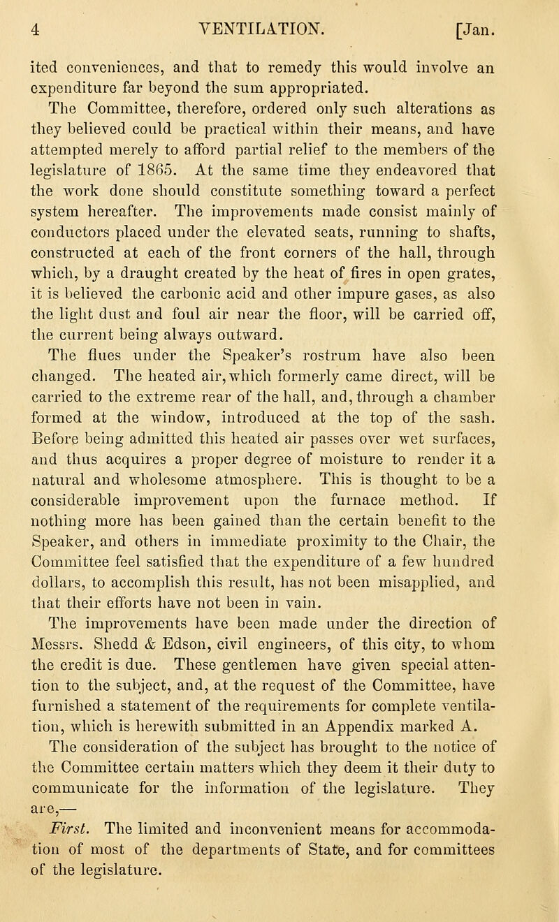 ited conveniences, and that to remedy this would involve an expenditure far beyond the sum appropriated. The Committee, therefore, ordered only such alterations as they believed could be practical within their means, and have attempted merely to afford partial relief to the members of the legislature of 1865. At the same time they endeavored that the work done should constitute something toward a perfect system hereafter. The improvements made consist mainly of conductors placed under the elevated seats, running to shafts, constructed at each of the front corners of the hall, through which, by a draught created by the heat of fires in open grates, it is believed the carbonic acid and other impure gases, as also the light dust and foul air near the floor, will be carried off, the current being always outward. The flues under the Speaker's rostrum have also been changed. The heated air, which formerly came direct, will be carried to the extreme rear of the hall, and, through a chamber formed at the window, introduced at the top of the sash. Before being admitted this heated air passes over wet surfaces, and thus acquires a proper degree of moisture to render it a natural and wholesome atmosphere. This is thought to be a considerable improvement upon the furnace method. If nothing more has been gained than the certain benefit to the Speaker, and others in immediate proximity to the Chair, the Committee feel satisfied that the expenditure of a few hundred dollars, to accomplish this result, has not been misapplied, and that their efforts have not been in vain. The improvements have been made under the direction of Messrs. Shedd & Edson, civil engineers, of this city, to whom the credit is due. These gentlemen have given special atten- tion to the subject, and, at the request of the Committee, have furnished a statement of the requirements for complete ventila- tion, which is herewith submitted in an Appendix marked A. The consideration of the subject has brought to the notice of the Committee certain matters which they deem it their duty to communicate for the information of the legislature. They are,— First. The limited and inconvenient means for accommoda- tion of most of the departments of State, and for committees of the legislature.