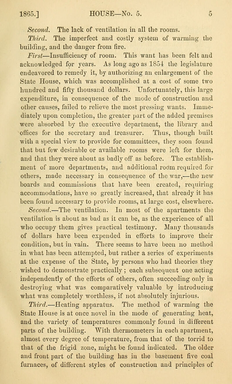 Second. The lack of ventilation in all the rooms. Third. The imperfect and costly system of warming the building, and the danger from fire. First—Insufficiency of room. This want has been felt and acknowledged for years. As long ago as 1854 the legislature endeavored to remedy it, by authorizing an enlargement of the State House, which was accomplished at a cost of some two hundred and fifty thousand dollars. Unfortunately, this large expenditure, in consequence of the mode of construction and other causes, failed to relieve the most pressing wants. Imme- diately upon completion, the greater part of the added premises were absorbed by the executive department, the library and offices for the secretary and treasurer. Thus, though built with a special view to provide for committees, they soon found that but few desirable or available rooms were left for them, and that they were about as badly off as before. The establish- ment of more departments, and additional room required for others, made necessary in consequence of the war,—the new boards and commissions that have been created, requiring accommodations, have so greatly increased, that already it has been found necessary to provide rooms, at large cost, elsewhere. Second.—The ventilation. In most of the apartments the ventilation is about as bad as it can be, as the experience of all who occupy them gives practical testimony. Many thousands of dollars have been expended in efforts to improve their condition, but in vain. There seems to have been no method in what has been attempted, but rather a series of experiments at the expense of the State, by persons who had theories they wished to demonstrate practically; each subsequent one acting independently of the efforts of others, often succeeding only in destroying what was comparatively valuable by introducing what was completely worthless, if not absolutely injurious. Third.—Heating apparatus. The method of warming the State House is at once novel in the mode of generating heat, and the variety of temperatures commonly found in different parts of the building. With thermometers in each apartment, almost every degree of temperature, from that of the torrid to that of the frigid zone, might be found indicated. The older and front part of the building has in the basement five coal furnaces, of different styles of construction and principles of