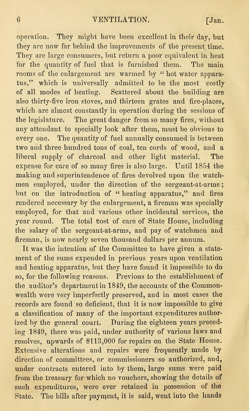 operation. They might have been excellent in their day, but they are now far behind the improvements of the present time. They are large consumers, but return a poor equivalent in heat for the quantity of fuel that is furnished them. The main rooms of the enlargement are warmed by  hot water appara- tus, which is universally admitted to be the most costly of all modes of heating. Scattered about the building are also thirty-five iron stoves, and thirteen grates and fire-places, which are almost constantly in operation during the sessions of the legislature. The great danger from so many fires, without any attendant to specially look after them, must be obvious to every one. The quantity of fuel annually consumed is between two and three hundred tons of coal, ten cords of wood, and a liberal supply of charcoal and other light material. The expense for care of so many fires is also large. Until 1854 the making and superintendence of fires devolved upon the watch- men employed, under the direction of the sergeant-at-arms ; but on the introduction of  heating apparatus, and fires rendered necessary by the enlargement, a fireman was specially employed, for that and various other incidental services, the year round. The total Cost of care of State House, including the salary of the sergeant-at-arms, and pay of watchmen and fireman, is now nearly seven thousand dollars per annum. It was the intention of the Committee to have given a state- ment of the sums expended in previous years upon ventilation and heating apparatus, but they have found it impossible to do so, for the following reasons. Previous to the establishment of the auditor's department in 1849, the accounts of the Common- wealth were very imperfectly preserved, and in most cases the records are found so deficient, that it is now impossible to give a classification of many of the important expenditures author- ized by the general court. During the eighteen years preced- ing 1849, there was paid, under authority of various laws and resolves, upwards of $113,000 for repairs on the State House. Extensive alterations and repairs were frequently made by direction of committees, or commissioners so authorized, and, under contracts entered into by them, large sums were paid from the treasury for which no vouchers, showing the details of such expenditures, were ever retained in possession of the State. The bills after payment, it is said, went into the hands