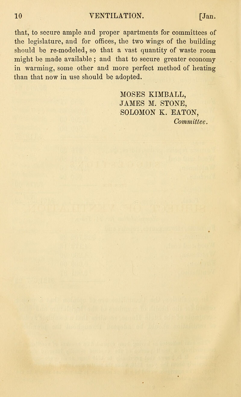 that, to secure ample and proper apartments for committees of the legislature, and for offices, the two wings of the building should be re-modeled, so that a vast quantity of waste room might be made available ; and that to secure greater economy in warming, some other and more perfect method of heating than that now in use should be adopted. MOSES KIMBALL, JAMES M. STONE, SOLOMON K. EATON, Committee.
