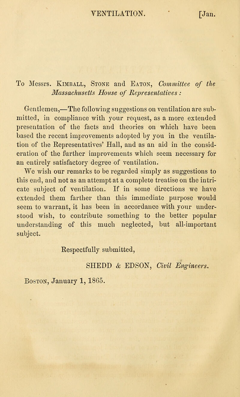 To Messrs. Kimball, Stone and Eaton, Committee of the Massachusetts House of Representatives : Gentlemen,—The following suggestions on ventilation are sub- mitted, in compliance with your request, as a more extended presentation of the facts and theories on which have been based the recent improvements adopted by you in the ventila- tion of the Representatives' Hall, and as an aid in the consid- eration of the further improvements which seem necessary for an entirely satisfactory degree of ventilation. We wish our remarks to be regarded simply as suggestions to this end, and not as an attempt at a complete treatise on the intri- cate subject of ventilation. If in some directions we have extended them farther than this immediate purpose would seem to warrant, it has been in accordance with your under- stood wish, to contribute something to the better popular understanding of this much neglected, but all-important subject. Respectfully submitted, SHEDD & EDSON, Civil Engineers. Boston, January 1,1865.