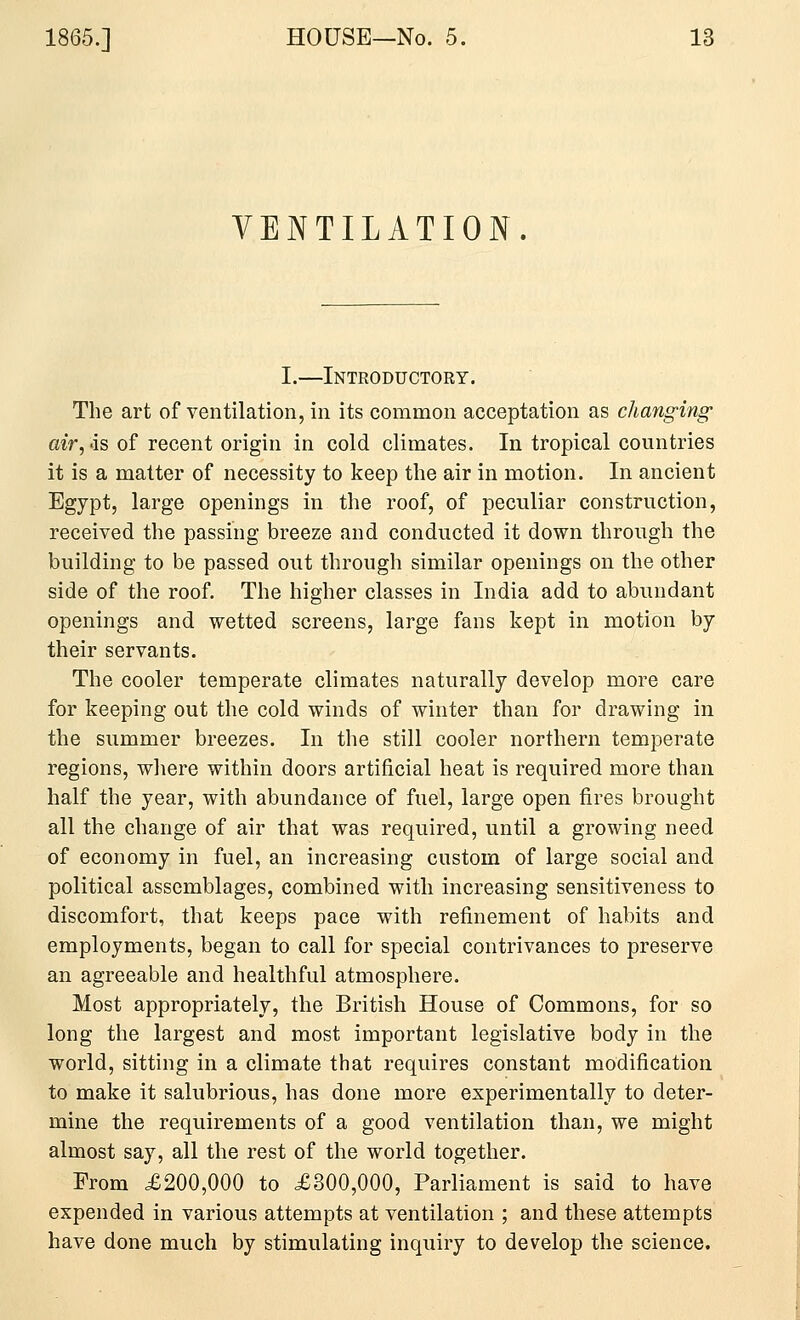 VENTILATION. I.—Introductory. The art of ventilation, in its common acceptation as changing air,'is of recent origin in cold climates. In tropical countries it is a matter of necessity to keep the air in motion. In ancient Egypt, large openings in the roof, of peculiar construction, received the passing breeze and conducted it down through the building to be passed out through similar openings on the other side of the roof. The higher classes in India add to abundant openings and wetted screens, large fans kept in motion by their servants. The cooler temperate climates naturally develop more care for keeping out the cold winds of winter than for drawing in the summer breezes. In the still cooler northern temperate regions, wliere within doors artificial heat is required more than half the year, with abundance of fuel, large open fires brought all the change of air that was required, until a growing need of economy in fuel, an increasing custom of large social and political assemblages, combined with increasing sensitiveness to discomfort, that keeps pace with refinement of habits and employments, began to call for special contrivances to preserve an agreeable and healthful atmosphere. Most appropriately, the British House of Commons, for so long the largest and most important legislative body in the world, sitting in a climate that requires constant modification to make it salubrious, has done more experimentally to deter- mine the requirements of a good ventilation than, we might almost say, all the rest of the world together. From £200,000 to £300,000, Parliament is said to have expended in various attempts at ventilation ; and these attempts have done much by stimulating inquiry to develop the science.
