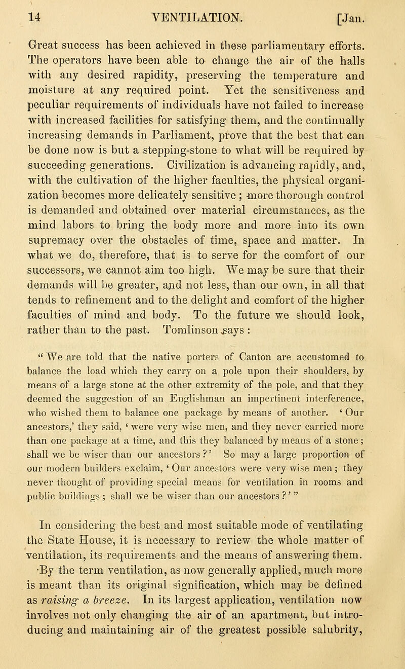 Great success has been achieved in these parliamentary efforts. The operators have been able to change the air of the halls with any desired rapidity, preserving the temperature and moisture at any required point. Yet the sensitiveness and peculiar requirements of individuals have not failed to increase with increased facilities for satisfying them, and the continually increasing demands in Parliament, prove that the best that can be done now is but a stepping-stone to what will be required by succeeding generations. Civilization is advancing rapidly, and, with the cultivation of the higher faculties, the physical organi- zation becomes more delicately sensitive ; -more thorough control is demanded and obtained over material circumstances, as the mind labors to bring the body more and more into its own supremacy over the obstacles of time, space and matter. In what we do, therefore, that is to serve for the comfort of our successors, we cannot aim too high. We may be sure that their demands will be greater, and not less, than our own, in all that tends to refinement and to the delight and comfort of the higher faculties of mind and body. To the future we should look, rather than to the past. Tomlinson ^ays :  We are told that the native porters of Canton are accustomed to balance the load which they carry on a pole upon their shoulders, by means of a large stone at the other extremity of the pole, and that they deemed the suggestion of an Englishman an impertinent interference, who wished them to balance one package by means of another. ' Our ancestors,' they said, ' were very wise men, and they never carried more than one package at a time, and this they balanced by means of a stone; shall we be wiser than our ancestors ?' So may a large proportion of our modern builders exclaim, ' Our ancestors were very wise men ; they never thought of providing special means for ventilation in rooms and public buildings ; shall we be wiser than our ancestors ?'  In considering the best and most suitable mode of ventilating the State House, it is necessary to review the whole matter of ventilation, its requirements and the means of answering them. •By the term ventilation, as now generally applied, much more is meant than its original signification, which may be defined as raising- a breeze. In its largest application, ventilation now involves not only changing the air of an apartment, but intro- ducing and maintaining air of the greatest possible salubrity,