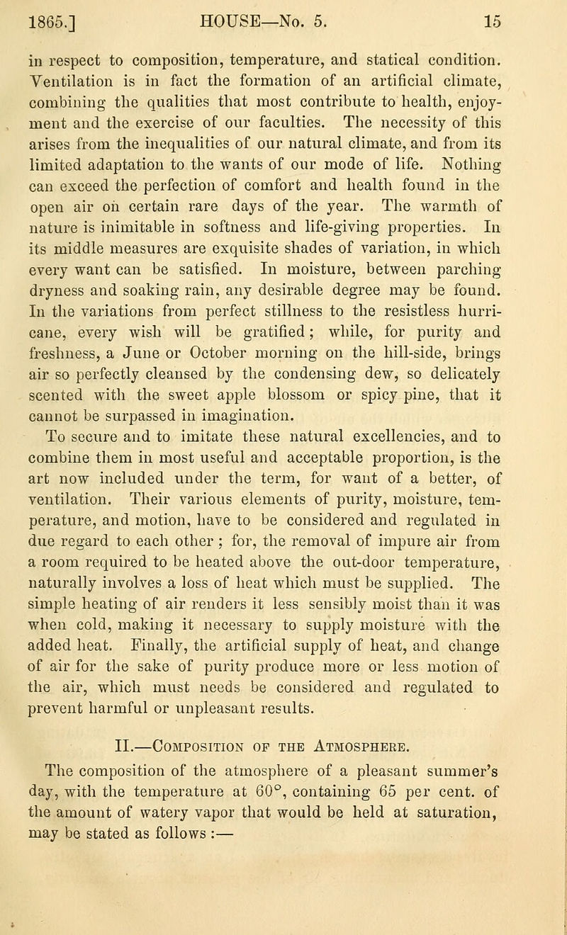 in respect to composition, temperature, and statical condition. Ventilation is in fact the formation of an artificial climate, combining the qualities that most contribute to health, enjoy- ment and the exercise of our faculties. The necessity of this arises from the inequalities of our natural climate, and from its limited adaptation to the wants of our mode of life. Nothing can exceed the perfection of comfort and health found in the open air oh certain rare days of the year. The warmth of nature is inimitable in softness and life-giving properties. In its middle measures are exquisite shades of variation, in which every want can be satisfied. In moisture, between parching dryness and soaking rain, any desirable degree may be found. In the variations from perfect stillness to the resistless hurri- cane, every wish will be gratified; while, for purity and freshness, a June or October morning on the hill-side, brings air so perfectly cleansed by the condensing dew, so delicately scented with the sweet apple blossom or spicy pine, that it cannot be surpassed in imagination. To secure and to imitate these natural excellencies, and to combine them in most useful and acceptable proportion, is the art now included under the term, for want of a better, of ventilation. Their various elements of purity, moisture, tem- perature, and motion, have to be considered and regulated in due regard to each other ; for, the removal of impure air from a room required to be heated above the out-door temperature, naturally involves a loss of heat which must be supplied. The simple heating of air renders it less sensibly moist than it was when cold, making it necessary to supply moisture with the added heat. Finally, the artificial supply of heat, and change of air for the sake of purity produce more or less motion of the air, which must needs be considered and regulated to prevent harmful or unpleasant results. II,—Composition of the Atmosphere. The composition of the atmosphere of a pleasant summer's day, with the temperature at 60°, containing 65 per cent, of the amount of watery vapor that would be held at saturation, may be stated as follows :—
