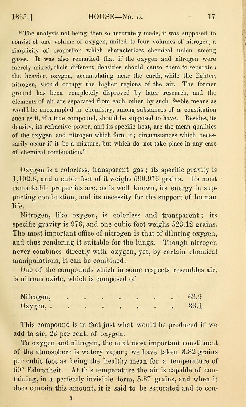  The analysis not being then so accurately made, it was supposed to consist of one volume of oxygen, united to four volumes of nitrogen, a simplicity of proportion which characterizes chemical union among gases. It was also remarked that if the oxygen and nitrogen were merely mixed, their different densities should cause them to separate ; the heavier, oxygen, accumulating near the earth, while the lighter, nitrogen, should occupy the higher regions of the air. The former ground has been completely disproved by later research, and the elements of air are separated from each other by such feeble means as would be unexampled in chemistry, among substances of a constitution such as it, if a true compound, should be supposed to have. Besides, its density, its refractive power, and its specific heat, are the mean qualities of the oxygen and nitrogen which form it; circumstances which neces- sarily occur if it be a mixture, but which do not take place in any case of chemical combination. Oxygen is a colorless, transparent gas ; its specific gravity is 1,102.6, and a cubic foot of it weighs 590.976 grains. Its most remarkable properties are, as is well known, its energy in sup- porting combustion, and its necessity for the support of human life. Nitrogen, like oxygen, is colorless and transparent; its specific gravity is 976, and one cubic foot weighs 523.12 grains. The most important office of nitrogen is that of diluting oxygen, and thus rendering it suitable for the lungs. Though nitrogen never combines directly with oxygen, yet, by certain chemical manipulations, it can be combined. One of the compounds which in some respects resembles air, is nitrous oxide, which is composed of - Nitrogen, 63.9 Oxygen, 36.1 This compound is in fact just what would be produced if we add to air, 23 per cent, of oxygen. To oxygen and nitrogen, the next most important constituent of the atmosphere is watery vapor; we have taken 3.82 grains per cubic foot as being the healthy mean for a temperature of 60° Fahrenheit. At this temperature the air is capable of con- taining, in a perfectly invisible form, 5.87 grains, and when it does contain this amount, it is said to be saturated and to con- 3