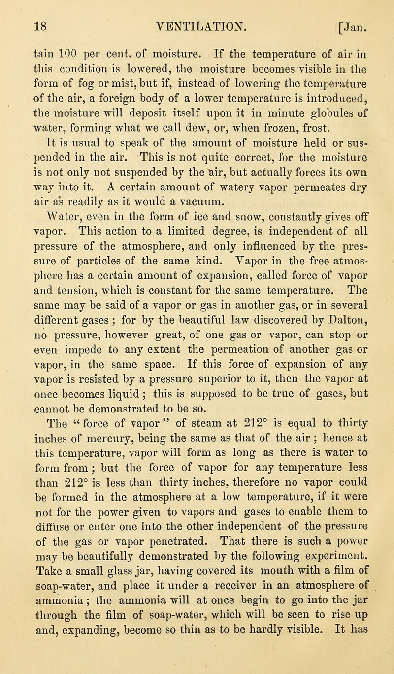 tain 100 per cent, of moisture. If the temperature of air in this condition is lowered, the moisture becomes visible in the form of fog or mist, but if, instead of lowering the temperature of the air, a foreign body of a lower temperature is introduced, the moisture will deposit itself upon it in minute globules of water, forming what we call dew, or, when frozen, frost. It is usual to speak of the amount of moisture held or sus- pended in the air. This is not quite correct, for the moisture is not only not suspended by the tiir, but actually forces its own way into it. A certain amount of watery vapor permeates dry air as readily as it would a vacuum. Water, even in the form of ice and snow, constantly gives off vapor. This action to a limited degree, is independent of all pressure of the atmosphere, and only influenced by the pres- sure of particles of the same kind. Yapor in the free atmos- phere has a certain amount of expansion, called force of vapor and tension, which is constant for the same temperature. The same may be said of a vapor or gas in another gas, or in several different gases ; for by the beautiful law discovered by Dalton, no pressure, however great, of one gas or vapor, can stop or even impede to any extent the permeation of another gas or vapor, in the same space. If this force of expansion of any vapor is resisted by a pressure superior to it, then the vapor at once becomes liquid ; this is supposed to be true of gases, but cannot be demonstrated to be so. The force of vapor of steam at 212° is equal to thirty inches of mercury, being the same as that of the air; hence at this temperature, vapor will form as long as there is water to form from ; but the force of vapor for any temperature less than 212° is less than thirty inches, therefore no vapor could be formed in the atmosphere at a low temperature, if it were not for the power given to vapors and gases to enable them to diffuse or enter one into the other independent of the pressure of the gas or vapor penetrated. That there is such a power may be beautifully demonstrated by the following experiment. Take a small glass jar, having covered its mouth with a film of soap-water, and place it under a receiver in an atmosphere of ammonia ; the ammonia will at once begin to go into the jar through the film of soap-water, which will be seen to rise up and, expanding, become so thin as to be hardly visible. It has
