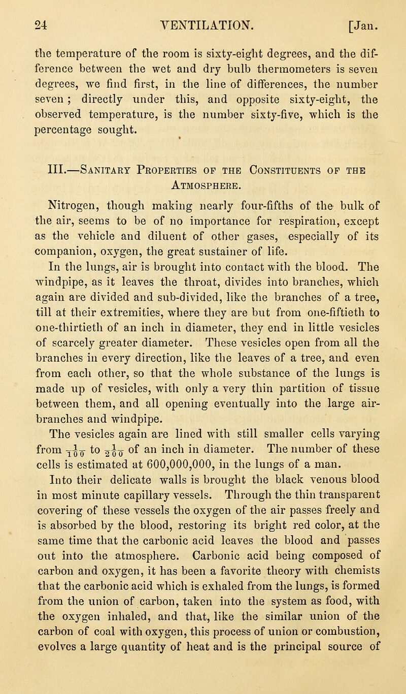 the temperature of the room is sixty-eight degrees, and the dif- ference between the wet and dry bulb thermometers is seven degrees, we find first, in the line of differences, the number seven ; directly under this, and opposite sixty-eight, the observed temperature, is the number sixty-five, which is the percentage sought. III.—Sanitary Peoperties of the Constituents op the Atmosphere. Nitrogen, though making nearly four-fifths of the bulk of the air, seems to be of no importance for respiration, except as the vehicle and diluent of other gases, especially of its companion, oxygen, the great sustainer of life. In the lungs, air is brought into contact with the blood. The windpipe, as it leaves the throat, divides into branches, which again are divided and sub-divided, like the branches of a tree, till at their extremities, where they are but from one-fiftieth to one-thirtieth of an inch in diameter, they end in little vesicles of scarcely greater diameter. These vesicles open from all the branches in every direction, like the leaves of a tree, and even from each other, so that the whole substance of the lungs is made up of vesicles, with only a very thin partition of tissue between them, and all opening eventually into the large air- branches and windpipe. The vesicles again are lined with still smaller cells varying from ^^ Q- to 2^Q of an inch in diameter. The number of these cells is estimated at 600,000,000, in the lungs of a man. Into their delicate walls is brought the black venous blood in most minute capillary vessels. Through the thin transparent covering of these vessels the oxygen of the air passes freely and is absorbed by the blood, restoring its bright red color, at the same time that the carbonic acid leaves the blood and passes out into the atmosphere. Carbonic acid being composed of carbon and oxygen, it has been a favorite theory with chemists that the carbonic acid which is exhaled from the lungs, is formed from the union of carbon, taken into the system as food, with the oxygen inhaled, and that, like the similar union of the carbon of coal with oxygen, this process of union or combustion, evolves a large quantity of heat and is the principal source of