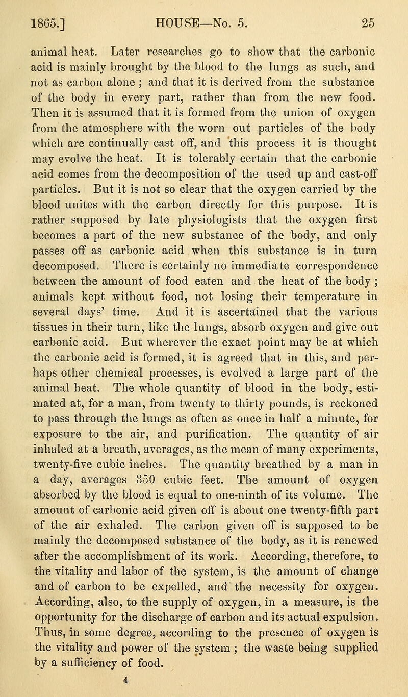 animal heat. Later researches go to show that the carbonic acid is mainly brought by the blood to the lungs as such, and not as carbon alone ; and that it is derived from the substance of the body in every part, rather than from the new food. Then it is assumed that it is formed from the union of oxygen from the atmospliere with the worn out particles of the body which are continually cast off, and this process it is thought may evolve the heat. It is tolerably certain that the carbonic acid comes from the decomposition of the used up and cast-ofif particles. But it is not so clear that the oxygen carried by the blood unites with the carbon directly for this purpose. It is rather supposed by late physiologists that the oxygen first becomes a part of the new substance of the body, and only passes off as carbonic acid when this substance is in turn decomposed. There is certainly no immediate correspondence between the amount of food eaten and the heat of the body ; animals kept without food, not losing their temperature in several days' time. And it is ascertained that the various tissues in their turn, like the lungs, absorb oxygen and give out carbonic acid. But wherever the exact point may be at which the carbonic acid is formed, it is agreed that in this, and per- haps other chemical processes, is evolved a large part of the animal heat. The whole quantity of blood in the body, esti- mated at, for a man, from twenty to thirty pounds, is reckoned to pass through the lungs as often as once in half a minute, for exposure to the air, and purification. The quantity of air inhaled at a breath, averages, as the mean of many experiments, twenty-five cubic inches. The quantity breathed by a man in a day, averages 350 cubic feet. The amount of oxygen absorbed by the blood is equal to one-ninth of its volume. The amount of carbonic acid given off is about one twenty-fifth part of the air exhaled. The carbon given off is supposed to be mainly the decomposed substance of the body, as it is renewed after the accomplishment of its work. According, therefore, to the vitality and labor of the system, is the amount of change and of carbon to be expelled, and the necessity for oxygen. According, also, to the supply of oxygen, in a measure, is the opportunity for the discharge of carbon and its actual expulsion. Thus, in some degree, according to the presence of oxygen is the vitality and power of the system ; the waste being supplied by a sufficiency of food.