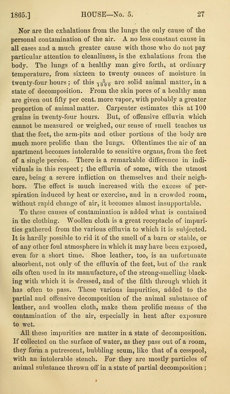 Nor are the exhalations from tlie lungs the only cause of the personal contamination of the air. A no less constant cause in all cases and a much greater cause with those who do not pay particular attention to cleanliness, is the exhalations from the body. The lungs of a healthy man give forth, at ordinary temperature, from sixteen to twenty ounces of moisture in twenty-four hours ; of this jq\^ are solid animal matter, in a state of decomposition. From the skin pores of a healthy man are given out fifty per cent, more vapor, with probably a greater proportion of animal matter. Carpenter estimates this at 100 grains in twenty-four hours. But, of offensive effluvia which cannot be measured or weighed, our sense of smell teaches us that the feet, the arm-pits and other portions of the body are much more prolific than the lungs. Oftentimes the air of an apartment becomes intolerable to sensitive organs, from the feet of a single person. There is a remarkable difference in indi- viduals in this respect; the effluvia of some, with the utmost care, being a severe infliction on themselves and their neigh- bors. The effect is much increased with the excess of per- spiration induced by heat or exercise, and in a crowded room, without rapid change of air, it becomes almost insupportable. To these causes of contamination is added what is contained in the clothing. Woollen cloth is a great receptacle of impuri- ties gathered from the various effluvia to which it is subjected. It is hardly possible to rid it of the smell of a barn or stable, or of any other foul atmosphere in which it may have been exposed, even for a short time. Shoe leather, too, is an unfortunate absorbent, not only of the effluvia of the feet, but of the rank oils often used in its manufacture, of the strong-smelling black- ing with which it is dressed, and of the filth through which it has often to pass. These various impurities, added to the partial and offensive decomposition of the animal substance of leather, and woollen cloth, make them prolific means of the contamination of the air, especially in heat after exposure to wet. All these impurities are matter in a state of decomposition. If collected on the surface of water, as they pass out of a room, they form a putrescent, bubbling scum, like that of a cesspool, with an intolerable stench. For they are mostly particles of animal substance thrown off in a state of partial decomposition;