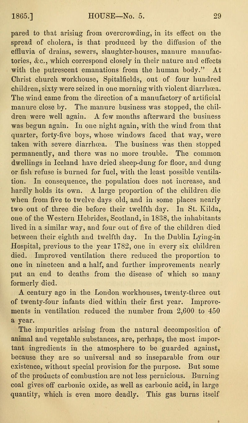 pared to that arising from overcrowding, in its effect on the spread of cholera, is that produced by the diffusion of the effluvia of drains, sewers, slaughter-houses, manure manufac- tories, &c., which correspond closely in their nature and effects with the putrescent emanations from the human body. At Christ church workhouse, Spitalfields, out of four hundred children, sixty were seized in one morning with violent diarrhoea. The wind came from the direction of a manufactory of artificial manure close by. The manure business was stopped, the chil- dren were well again. A few months afterward the business was begun again. In one night again, with the wind from that quarter, forty-five boys, whose windows faced that way, were taken with severe diarrhoea. The business was then stopped permanently, and there was no more trouble. The common dwellings in Iceland have dried sheep-dung for floor, and dung or fish refuse is burned for fuel, with the least possible ventila- tion. In consequence, the population does not increase, and hardly holds its own. A large proportion of the children die when from five to twelve days old, and in some places nearly two out of three die before their twelfth day. In St. Kilda, one of the Western Hebrides, Scotland, in 1838, the inhabitants lived in a similar way, and four out of five of the children died between their eighth and twelfth day. In the Dublin Lying-in Hospital, previous to the year 1782, one in every six children died. Improved ventilation there reduced the proportion to one in nineteen and a half, and further improvements nearly put an end to deaths from the disease of which so many formerly died. A century ago in the London workhouses, twenty-three out of twenty-four infants died within their first year. Improve- ments in ventilation reduced the number from 2,600 to 450 a year. The impurities arising from the natural decomposition of animal and vegetable substances, are, perhaps, the most impor- tant ingredients in the atmosphere to be guarded against, because they are so universal and so inseparable from our existence, without special provision for the purpose. But some of the products of combustion are not less pernicious. Burning coal gives off carbonic oxide, as well as carbonic acid, in large quantity, which is even more deadly. This gas burns itself