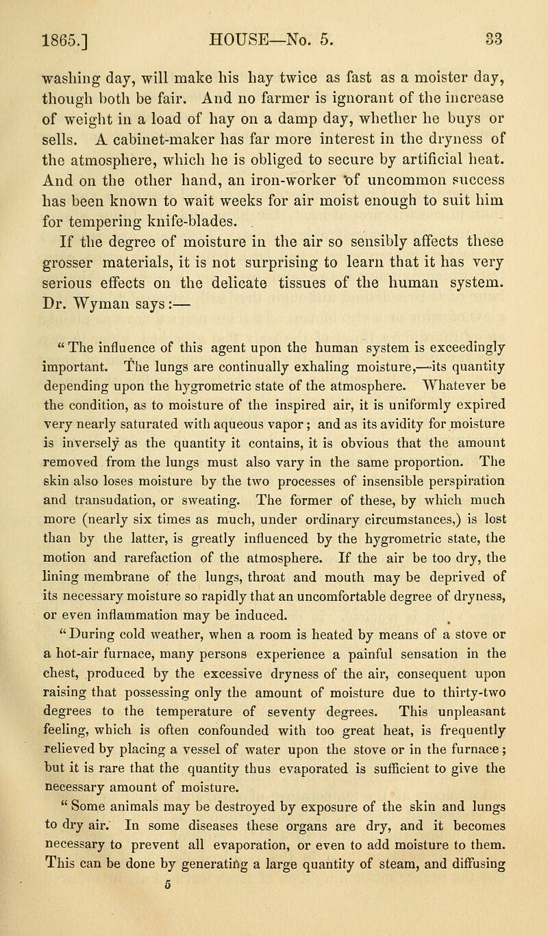 washing day, will make his hay twice as fast as a moister day, though both be fair. And no farmer is ignorant of the increase of weight in a load of hay on a damp day, whether he buys or sells. A cabinet-maker has far more interest in the dryness of the atmosphere, which he is obliged to secure by artificial heat. And on the other hand, an iron-worker of uncommon success has been known to wait weeks for air moist enough to suit him for tempering knife-blades. . If the degree of moisture in the air so sensibly affects these grosser materials, it is not surprising to learn that it has very serious effects on the delicate tissues of the human system. Dr. Wyman says:— The influence of this agent upon the human system is exceedingly important. The lungs are continually exhaling moisture,—^-its quantity depending upon the hygrometric state of the atmosphere. Whatever be the condition, as to moisture of the inspired air, it is uniformly expired very nearly saturated with aqueous vapor; and as its avidity for moisture is inversely as the quantity it contains, it is obvious that the amount removed from the lungs must also vary in the same proportion. The skin also loses moisture by the two processes of insensible perspiration and transudation, or sweating. The former of these, by which much more (nearly six times as much, under ordinary circumstances,) is lost than by the latter, is greatly influenced by the hygrometric state, the motion and rarefaction of the atmosphere. If the air be too dry, the lining membrane of the lungs, throat and mouth may be deprived of its necessary moisture so rapidly that an uncomfortable degree of dryness, or even inflammation may be induced. During cold weather, when a room is heated by means of a stove or a hot-air furnace, many persons experience a painful sensation in the chest, produced by the excessive dryness of the air, consequent upon raising that possessing only the amount of moisture due to thirty-two degrees to the temperature of seventy degrees. This unpleasant feeling, which is often confounded with too great heat, is frequently relieved by placing a vessel of water upon the stove or in the furnace; but it is rare that the quantity thus evaporated is sufficient to give the necessary amount of moisture.  Some animals may be destroyed by exposure of the skin and lungs to dry air. In some diseases these organs are dry, and it becomes necessary to prevent all evaporation, or even to add moisture to them. This can be done by generating a large quantity of steam, and diffusing 5