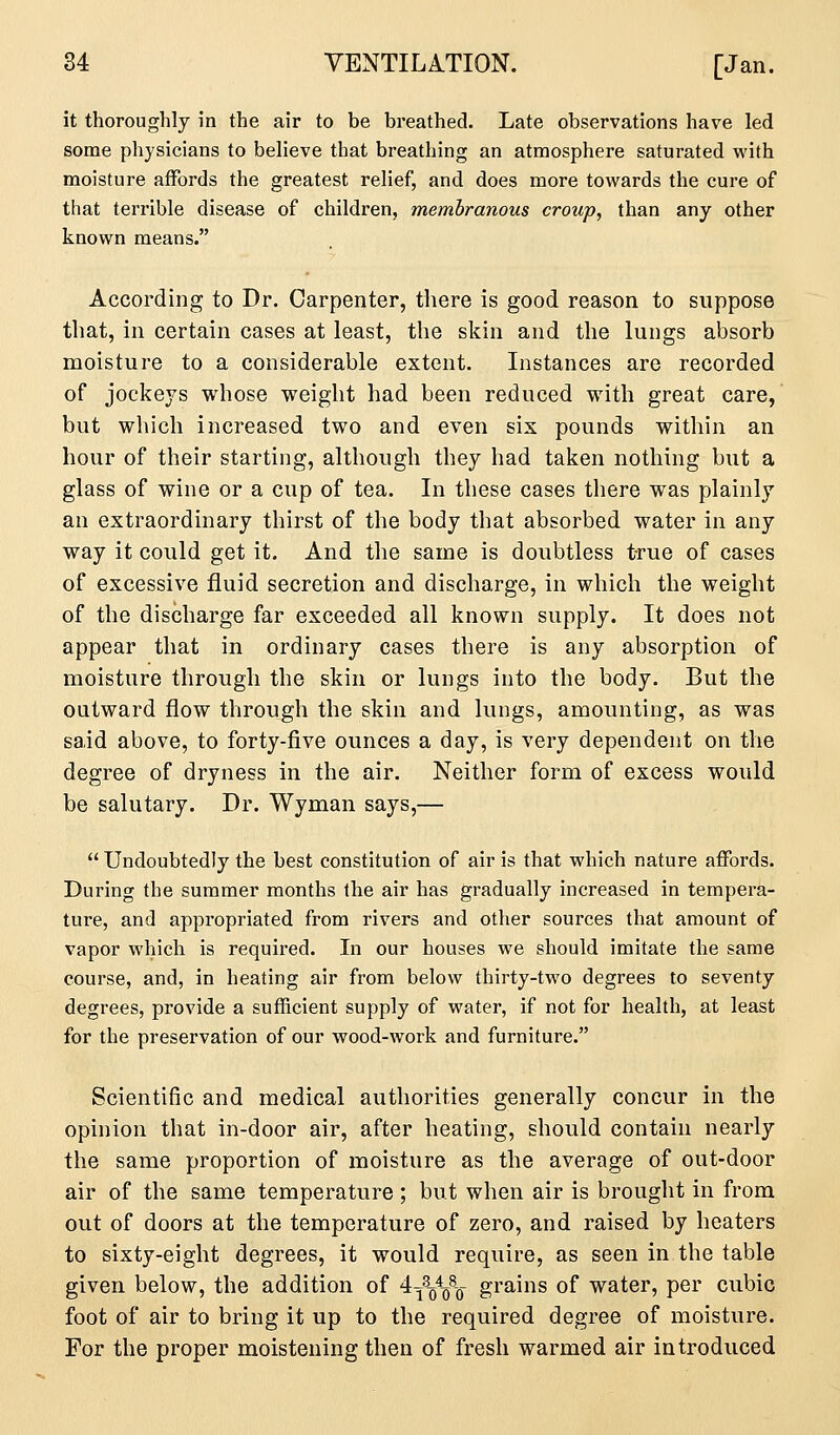 it thoroughly in the air to be breathed. Late observations have led some physicians to believe that breathing an atmosphere saturated with moisture affords the greatest relief, and does more towards the cure of that terrible disease of children, membranous croup, than any other known means. According to Dr. Carpenter, there is good reason to suppose that, in certain cases at least, the skin and the lungs absorb moisture to a considerable extent. Instances are recorded of jockeys whose weight had been reduced with great care, but which increased two and even six pounds within an hour of their starting, although they had taken nothing but a glass of wine or a cup of tea. In these cases there was plainly an extraordinary thirst of the body that absorbed water in any way it could get it. And the same is doubtless true of cases of excessive fluid secretion and discharge, in which the weight of the discharge far exceeded all known supply. It does not appear that in ordinary cases there is any absorption of moisture through the skin or lungs into the body. But the outward flow through the skin and lungs, amounting, as was said above, to forty-five ounces a day, is very dependent on the degree of dryness in the air. Neither form of excess would be salutary. Dr. Wyman says,—  Undoubtedly the best constitution of air is that which nature affords. During the summer months the air has gradually increased in tempera- ture, and appropriated from rivers and other sources that amount of vapor which is required. In our houses we should imitate the same course, and, in heating air from below thirty-two degrees to seventy degrees, provide a sufficient supply of water, if not for health, at least for the preservation of our wood-work and furniture. Scientific and medical authorities generally concur in the opinion that in-door air, after heating, should contain nearly the same proportion of moisture as the average of out-door air of the same temperature ; but when air is brought in from out of doors at the temperature of zero, and raised by heaters to sixty-eight degrees, it would require, as seen in the table given below, the addition of ^y^-^-q grains of water, per cubic foot of air to bring it up to the required degree of moisture. For the proper moistening then of fresh warmed air introduced