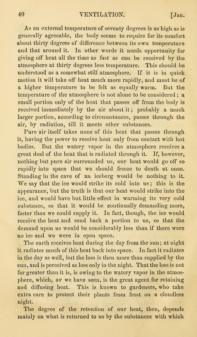 As an external temperature of seventy degrees is as high as is generally agreeable, the body seems to require for its comfort about thirty degrees of difference between its own temperature and that around it. In other words it needs opportunity for giving off heat all the time as fast as can be received by the atmosphere at thirty degrees less temperature. This should be understood as a somewhat still atmosphere. If it is in quick motion it will take off heat much more rapidly, and must be of a higher temperature to be felt as equally warm. But the temperature of the atmosphere is not alone to be considered ; a small portion only of the heat that passes off from the body is received immediately by the air about it; probably a much larger portion, according to circumstances, passes through the air, by radiation, till it meets other substances. Pure air itself takes none of this heat that passes through it, having the power to receive heat only from contact with hot bodies. But the watery vapor in the atmosphere receives a great deal of the heat that is radiated through it. If, however, nothing but pure air surrounded us, our heat would go off so rapidly into space that we should freeze to death at once. Standing in the cave of an iceberg would be nothing to it. We say that the ice would strike its cold into us; this is the appearance, but the truth is that our heat would strike into the ice, and would have but little effect in warming its very cold substance, so that it would be continually demanding more, faster than we could supply it. In fact, though, the ice would receive the heat and send back a portion to us, so that the demand upon us would be considerably less than if there were no ice and we were in open space. The earth receives heat during the day from the sun; at night it radiates much of this heat back into space. In fact it radiates in the day as well, but the loss is then more than supplied by the sun, and is perceived as loss only in the night. That the loss is not far greater than it is, is owing to the watery vapor in the atmos- phere, which, as* we have seen, is the great agent for retaining and diffusing heat. This is known to gardeners, who take extra care to protect their plants from frost on a cloudless night. The degree of the retention of our heat, then, depends mainly on what is returned to us by the substances with which