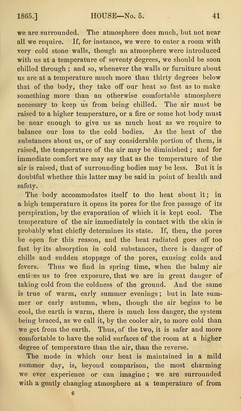 we are surrounded. The atmosphere does much, but not near all we require. If, for instance, we were to enter a room with very cold stone walls, though an atmosphere were introduced with us at a temperature of seventy degrees, we should be soon chilled through ; and so, whenever the walls or furniture about us are at a temperature much more than thirty degrees below that of the body, they take off our heat so fast as to make something more than an otherwise comfortable atmosphere necessary to keep us from being chilled. The air must be raised to a higher temperature, or a fire or some hot body must be near enough to give us as much heat as we require to balance our loss to the cold bodies. As the heat of the substances about us, or of any considerable portion of them, is raised, the temperature of the air may be diminished ; and for immediate comfort we may say that as the temperature of the air is raised, that of surrounding bodies may be less. But it is doubtful whether this latter may be said in point of health and safety. The body accommodates itself to the heat about it; in a high temperature it opens its pores for the free passage of its perspiration, by the evaporation of which it is kept cool. The temperature of the air immediately in contact with the skin is probably what chiefly determines its state. If, then, the pores be open for this reason, and the heat radiated goes off too fast by its absorption in cold substances, there is danger of chills and sudden stoppage of the pores, causing colds and fevers. Thus we find in spring time, when the balmy air entices us to free exposure, that we are in great danger of taking cold from the coldness of the ground. And the same is true of warm, early summer evenings; but in late sum- mer or early autumn, when, though the air begins to be cool, the earth is warm, there is much less danger, the system being braced, as we call it, by the cooler air, to more cold than we get from the earth. Thus, of the two, it is safer and more comfortable to have the solid surfaces of the room at a higher degree of temperature than the air, than the reverse. The mode in which our heat is maintained in a mild summer day, is, beyond comparison, the most charming we ever experience or can imagine; we are surrounded with a gently changing atmosphere at a temperature of from 6