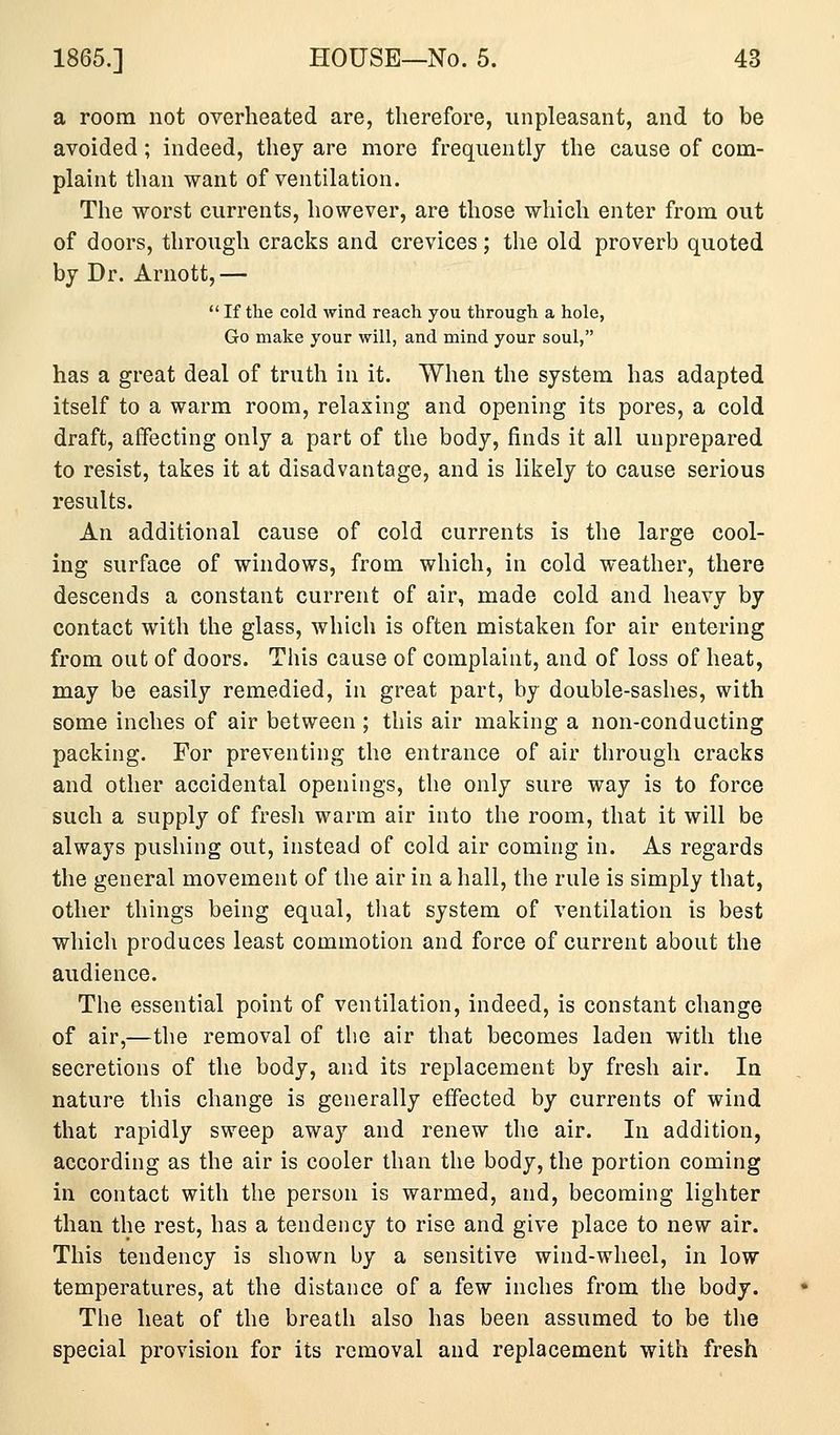 a room not overheated are, therefore, unpleasant, and to be avoided; indeed, they are more frequently the cause of com- plaint than want of ventilation. The worst currents, however, are those which enter from out of doors, through cracks and crevices; the old proverb quoted by Dr. Arnott,— If the cold wind reach you through a hole, Go make your will, and mind your soul, has a great deal of truth in it. When the system has adapted itself to a warm room, relaxing and opening its pores, a cold draft, affecting only a part of the body, finds it all unprepared to resist, takes it at disadvantage, and is likely to cause serious results. An additional cause of cold currents is the large cool- ing surface of windows, from which, in cold weather, there descends a constant current of air, made cold and heavy by contact with the glass, which is often mistaken for air entering from out of doors. This cause of complaint, and of loss of heat, may be easily remedied, in great part, by double-sashes, with some inches of air between ; this air making a non-conducting packing. For preventing the entrance of air through cracks and other accidental openings, the only sure way is to force such a supply of fresh warm air into the room, that it will be always pushing out, instead of cold air coming in. As regards the general movement of the air in a hall, the rule is simply that, other things being equal, that system of ventilation is best which produces least commotion and force of current about the audience. The essential point of ventilation, indeed, is constant change of air,—the removal of the air that becomes laden with the secretions of the body, and its replacement by fresh air. In nature this change is generally effected by currents of wind that rapidly sweep away and renew the air. In addition, according as the air is cooler than the body, the portion coming in contact with the person is warmed, and, becoming lighter than the rest, has a tendency to rise and give place to new air. This tendency is shown by a sensitive wind-wheel, in low temperatures, at the distance of a few inches from the body. The heat of the breath also has been assumed to be the special provision for its removal and replacement with fresh