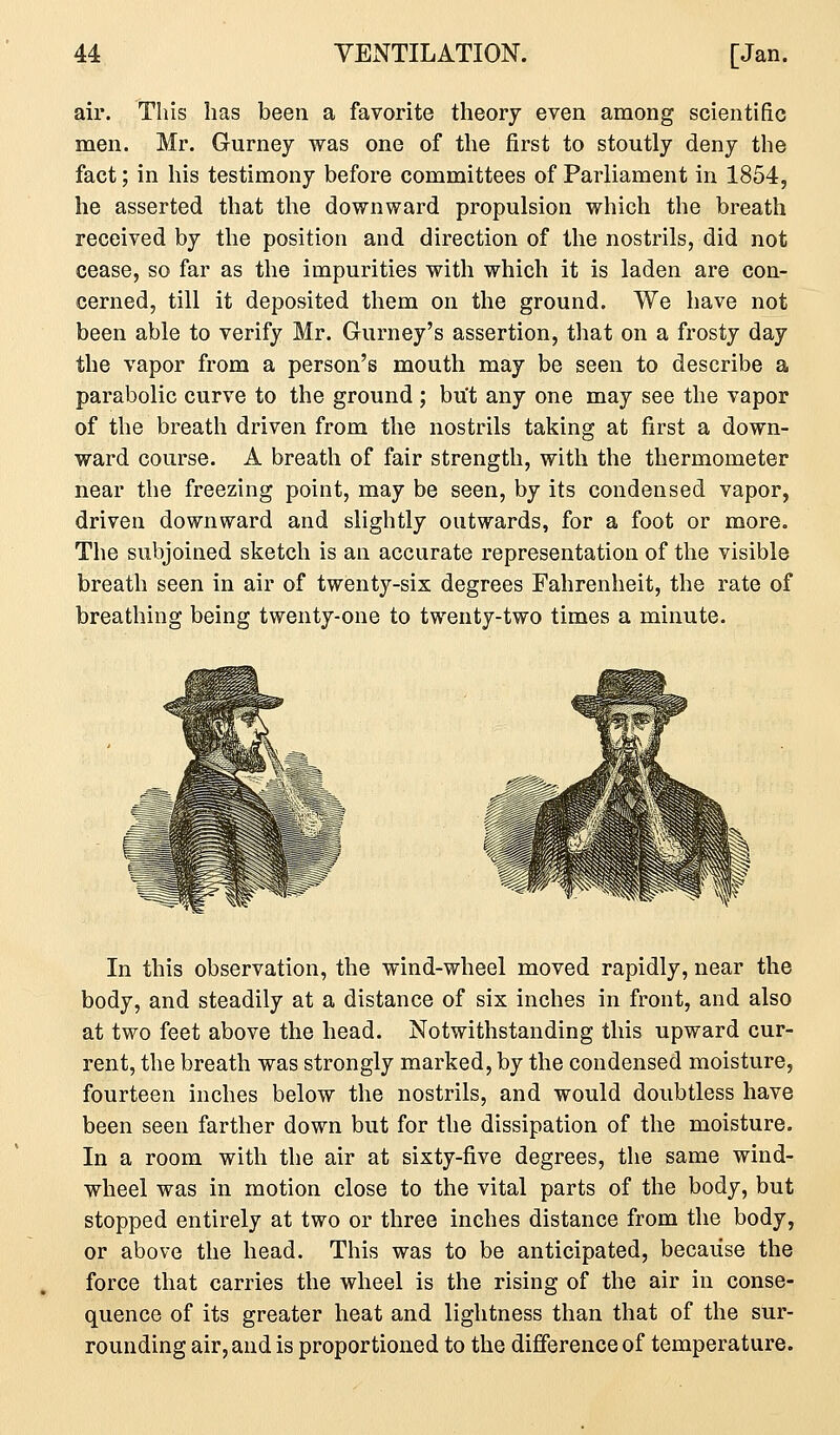 air. This has been a favorite theory even among scientific men. Mr. Gurney was one of the first to stoutly deny the fact; in his testimony before committees of Parliament in 1854, he asserted that the downward propulsion which the breath received by the position and direction of the nostrils, did not cease, so far as the impurities with which it is laden are con- cerned, till it deposited them on the ground. We have not been able to verify Mr. Gurney's assertion, that on a frosty day the vapor from a person's mouth may be seen to describe a parabolic curve to the ground ; but any one may see the vapor of the breath driven from the nostrils taking at first a down- ward course. A breath of fair strength, with the thermometer near the freezing point, may be seen, by its condensed vapor, driven downward and slightly outwards, for a foot or more. The subjoined sketch is au accurate representation of the visible breath seen in air of twenty-six degrees Fahrenheit, the rate of breathing being twenty-one to twenty-two times a minute. In this observation, the wind-wheel moved rapidly, near the body, and steadily at a distance of six inches in front, and also at two feet above the head. Notwithstanding this upward cur- rent, the breath was strongly marked, by the condensed moisture, fourteen inches below the nostrils, and would doubtless have been seen farther down but for the dissipation of the moisture. In a room with the air at sixty-five degrees, the same wind- wheel was in motion close to the vital parts of the body, but stopped entirely at two or three inches distance from the body, or above the head. This was to be anticipated, because the force that carries the wheel is the rising of the air in conse- quence of its greater heat and lightness than that of the sur- rounding air, and is proportioned to the difference of temperature.