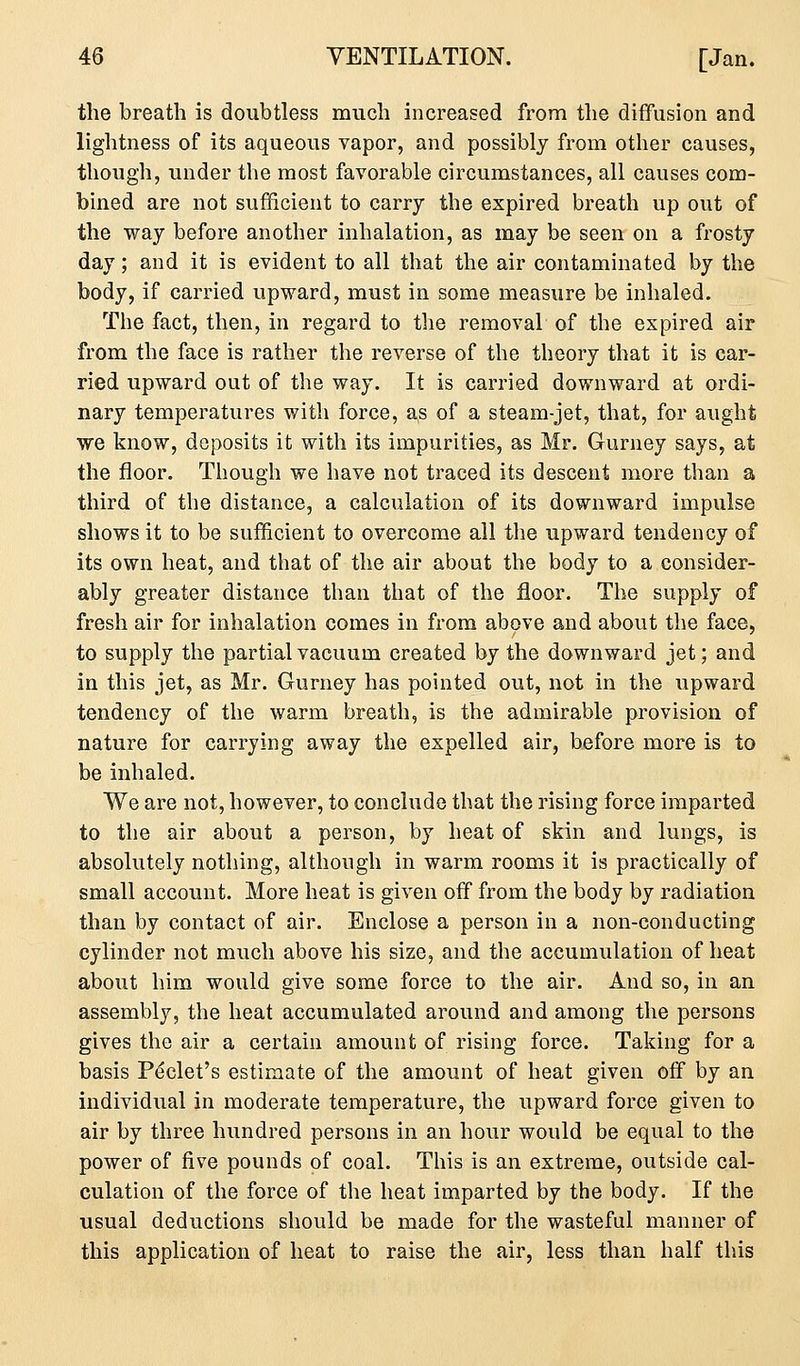 the breath is doubtless much increased from the diffusion and lightness of its aqueous vapor, and possibly from other causes, though, under the most favorable circumstances, all causes com- bined are not sufficient to carry the expired breath up out of the way before another inhalation, as may be seen on a frosty day; and it is evident to all that the air contaminated by the body, if carried upward, must in some measure be inhaled. The fact, then, in regard to the removal of the expired air from the face is rather the reverse of the theory that it is car- ried upward out of the way. It is carried downward at ordi- nary temperatures with force, as of a steam-jet, that, for aught we know, deposits it with its impurities, as Mr. Gurney says, at the floor. Though we have not traced its descent more than a third of the distance, a calculation of its downward impulse shows it to be sufficient to overcome all the upward tendency of its own heat, and that of the air about the body to a consider- ably greater distance than that of the floor. The supply of fresh air for inhalation comes in from above and about the face, to supply the partial vacuum created by the downward jet; and in this jet, as Mr. Gurney has pointed out, not in the upward tendency of the warm breath, is the admirable provision of nature for carrying away the expelled air, before more is to be inhaled. We are not, however, to conclude that the rising force imparted to the air about a person, by heat of skin and lungs, is absolutely nothing, although in warm rooms it is practically of small account. More heat is given off from the body by radiation than by contact of air. Enclose a person in a non-conducting cylinder not much above his size, and the accumulation of heat about him would give some force to the air. And so, in an assembly, the heat accumulated around and among the persons gives the air a certain amount of rising force. Taking for a basis Peclet's estimate of the amount of heat given off by an individual in moderate temperature, the upward force given to air by three hundred persons in an hour would be equal to the power of five pounds of coal. This is an extreme, outside cal- culation of the force of the heat imparted by the body. If the usual deductions should be made for the wasteful manner of this application of heat to raise the air, less than half this