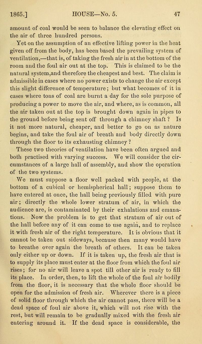 amount of coal would be seen to balance the elevating effect on the air of three hundred persons. Yet on the assumption of an effective lifting power in the heat given off from the body, has been based the prevailing system of ventilation,—that is, of taking the fresh air in at tlie bottom of the room and the foul air out at the top. This is claimed to be the natural system,and therefore the cheapest and best. The claim is admissible in cases where no power exists to change the air except this slight difference of temperature; but what becomes of it in cases where tons of coal are burnt a day for the sole purpose of producing a power to move the air, and where, as is common, all the air taken out at the top is brought down again in pipes to the ground before being sent off through a chimney shaft ? Is it not more natural, cheaper, and better to go on as nature begins, and take the foul air of breath and body directly down through the floor to its exhausting chimney ? These two theories of ventilation have been often argued and both practised with varying success. We will consider the cir- cumstances of a large hall of assembly, and show the operation of the two systems. We must suppose a floor well packed with people, at the bottom of a cubical or hemispherical hall; suppose them to have entered at once, the hall being previously filled witli pure air; directly the whole lower stratum of air, in which the audience are, is contaminated by their exhalations and emana- tions. Now the problem is to get that stratum of air out of the hall before any of it can come to use again, and to replace it with fresh air of the right tem.perature. It is obvious that it cannot be taken out sideways, because then many would have to breathe over again the breath of others. It can be taken only either up or down. If it is taken up, the fresh air that is to supply its place must enter at the floor from which the foul air rises; for no air will leave a spot till other air is ready to fill its place. In order, then, to lift the whole of the foul air bodily from the floor, it is necessary that the whole floor should be open for the admission of fresh air. Wherever there is a piece of solid floor through which the air cannot pass, there will be a dead space of foul air above it, which will not rise with the rest, but will remain to be gradually mixed with the fresh air entering around it. If the dead space is considerable, the