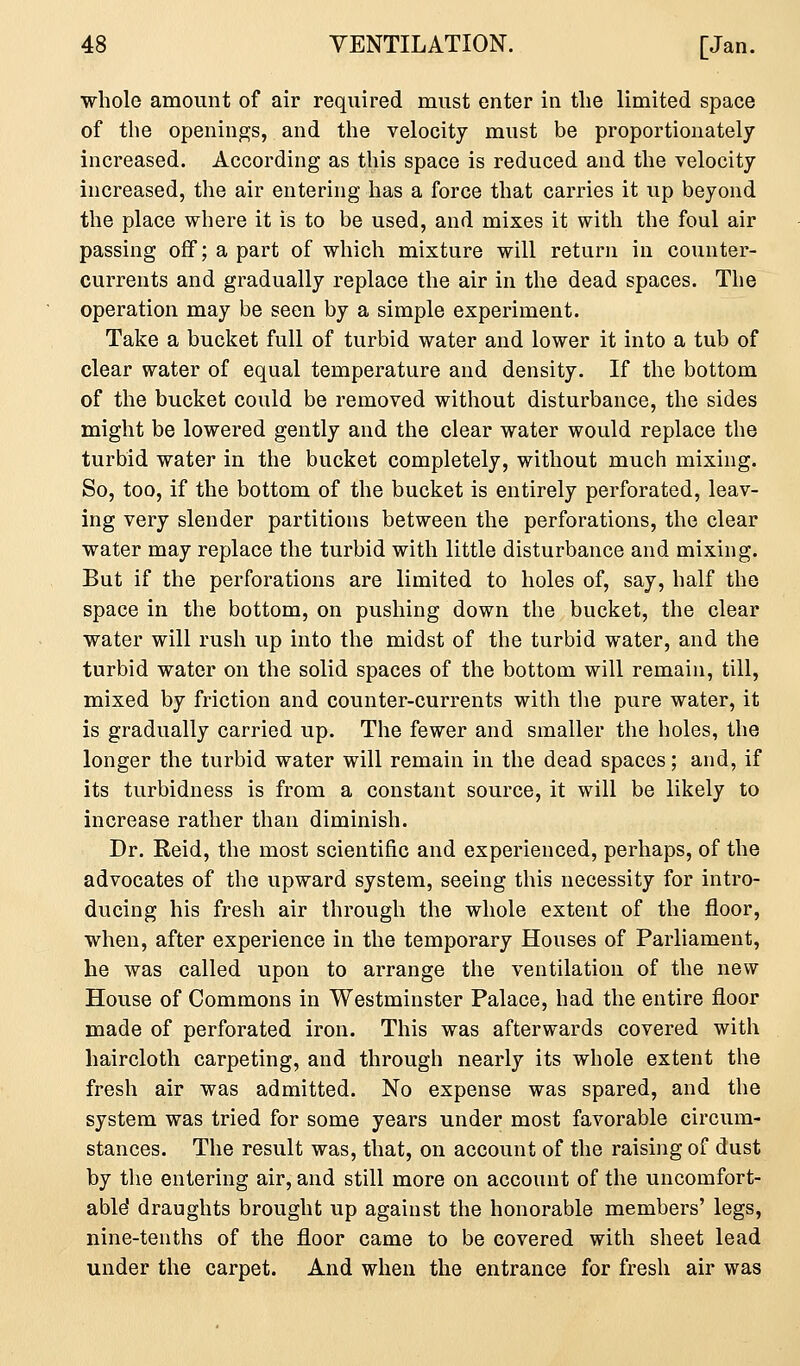 whole amount of air required must enter in the limited space of the openings, and the velocity must be proportionately increased. According as this space is reduced and the velocity increased, the air entering has a force that carries it up beyond the place where it is to be used, and mixes it with the foul air passing off; a part of which mixture will return in counter- currents and gradually replace the air in the dead spaces. The operation may be seen by a simple experiment. Take a bucket full of turbid water and lower it into a tub of clear water of equal temperature and density. If the bottom of the bucket could be removed without disturbance, the sides might be lowered gently and the clear water would replace the turbid water in the bucket completely, without much mixing. So, too, if the bottom of the bucket is entirely perforated, leav- ing very slender partitions between the perforations, the clear water may replace the turbid with little disturbance and mixing. But if the perforations are limited to holes of, say, half the space in the bottom, on pushing down the bucket, the clear water will rush up into the midst of the turbid water, and the turbid water on the solid spaces of the bottom will remain, till, mixed by friction and counter-currents with tlie pure water, it is gradually carried up. The fewer and smaller the holes, the longer the turbid water will remain in the dead spaces; and, if its turbidness is from a constant source, it will be likely to increase rather than diminish. Dr. Reid, the most scientific and experienced, perhaps, of the advocates of the upward system, seeing this necessity for intro- ducing his fresh air through the whole extent of the floor, when, after experience in the temporary Houses of Parliament, he was called upon to arrange the ventilation of the new House of Commons in Westminster Palace, had the entire floor made of perforated iron. This was afterwards covered with haircloth carpeting, and through nearly its whole extent the fresh air was admitted. No expense was spared, and the system was tried for some years under most favorable circum- stances. The result was, that, on account of the raising of dust by the entering air, and still more on account of the uncomfort- able draughts brought up against the honorable members' legs, nine-tenths of the floor came to be covered with sheet lead under the carpet. And when the entrance for fresh air was